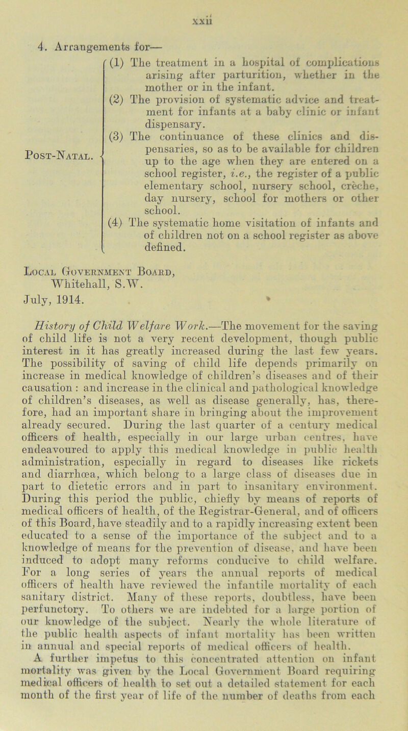 4. Arrangements for— (1) The treatment in a hospital of complications arising after parturition, whether in the mother or in the infant. (2) The provision of systematic advice and treat- ment for infants at a baby clinic or infant dispensary. (3) The continuance of these clinics and dis- pensaries, so as to be available for children up to the age when they are entered on a school register, i.e., the register of a public elementary school, nursery school, creche, day nursery, school for mothers or other school. (4) The systematic home visitation of infants and of children not on a school register as above defined. Post-Natal. Local Government Board, Whitehall, S.W. July, 1914. History of Child W elf are Work.—The movement for the saving of child life is not a very recent development, though public interest in it has greatly increased during the last few years. The possibility of saving of child life depends primarily on increase in medical knowledge of children’s diseases and of their causation : and increase in the clinical and pathological knowledge of children’s diseases, as well as disease generally, has, there- fore, had an important share in bringing about the improvement already secured. During the last quarter of a century medical officers of health, especially in our large urban centres, have endeavoured to apply this medical knowledge in public health administration, especially in regard to diseases like rickets and diarrhoea, which belong to a large class of diseases due in part to dietetic errors and in part to insanitary environment. During this period the public, chiefly by means of reports of medical officers of health, of the Ilegistrar-General, and of officers of this Board, have steadily and to a rapidly increasing extent been educated to a sense of the importance of the subject and to a knowledge of means for the prevention of disease, and have been induced to adopt many reforms conducive to child welfare. For a long series of years the annual reports of medical officers of health have reviewed the infantile mortality of each sanitary district. Many of these reports, doubtless, have been perfunctory. To others we are indebted for a large portion of our knowledge of the subject. Nearly the whole literature of the public health aspects of infant mortality has been written in annual and special reports of medical officers of health. A further impetus to this concentrated attention on infant mortality was given by the Local Government Board requiring medical officers of health to set out a detailed statement for each month of the first year of life of the number of deaths from each