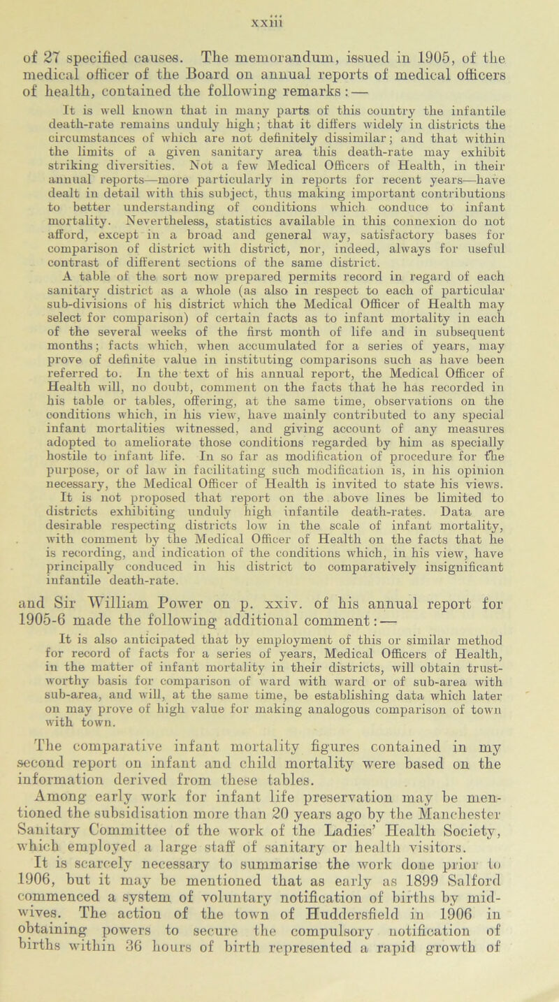 of 2T specified causes. The memorandum, issued in .1905, of the medical officer of the Board on annual reports of medical officers of health, contained the following remarks: — It is well known that in many parts of this country the infantile death-rate remains unduly high; that it differs widely in districts the circumstances of which are not definitely dissimilar; and that within the limits of a given sanitary area this death-rate may exhibit striking diversities. Not a few Medical Officers of Health, in their annual reports—more particularly in reports for recent years—have dealt in detail with this subject, thus making important contributions to better understanding of conditions which conduce to infant mortality. Nevertheless, statistics available in this connexion do not afford, except in a broad and general way, satisfactory bases for comparison of district with district, nor, indeed, always for useful contrast of different sections of the same district. A table of the sort now prepared permits record in regard of each sanitary district as a whole (as also in respect to each of particular sub-divisions of his district which the Medical Officer of Health may select for comparison) of certain facts as to infant mortality in each of the several weeks of the first month of life and in subsequent months; facts which, when accumulated for a series of years, may prove of definite value in instituting comparisons such as have been referred to. In the text of his annual report, the Medical Officer of Health will, no doubt, comment on the facts that he has recorded in his table or tables, offering, at the same time, observations on the conditions which, in his view, have mainly contributed to any special infant mortalities witnessed, and giving account of any measures adopted to ameliorate those conditions regarded by him as specially hostile to infant life. In so far as modification of procedure for the purpose, or of law in facilitating such modification is, in his opinion necessary, the Medical Officer of Health is invited to state his views. It is not proposed that report on the above lines be limited to districts exhibiting unduly high infantile death-rates. Data are desirable respecting districts low in the scale of infant mortality, with comment by the Medical Officer of Health on the facts that he is recording, and indication of the conditions which, in his view, have principally conduced in his district to comparatively insignificant infantile death-rate. and Sir William Power on p. xxiv. of liis annual report for 1905-6 made the following additional comment: — It is also anticipated that by employment of this or similar method for record of facts for a series of years, Medical Officers of Health, in the matter of infant mortality in their districts, will obtain trust- worthy basis for comparison of ward with ward or of sub-area with sub-area, and will, at the same time, be establishing data which later on may prove of high value for making analogous comparison of town with town. The comparative infant mortality figures contained in my second report on infant and child mortality were based on the information derived from these tables. Among early work for infant life preservation may he men- tioned the subsidisation more than 20 years ago hv the Manchester Sanitary Committee of the work of the Ladies’ Health Society, which employed a large staff of sanitary or health visitors. It is scarcely necessary to summarise the work done prior to 1906, hut it may be mentioned that as early as 1899 Salford commenced a system of voluntary notification of births by mid- wives. The action of the town of Huddersfield in 1906 in obtaining powers to secure the compulsory notification of births within 36 hours of birth represented a rapid growth of