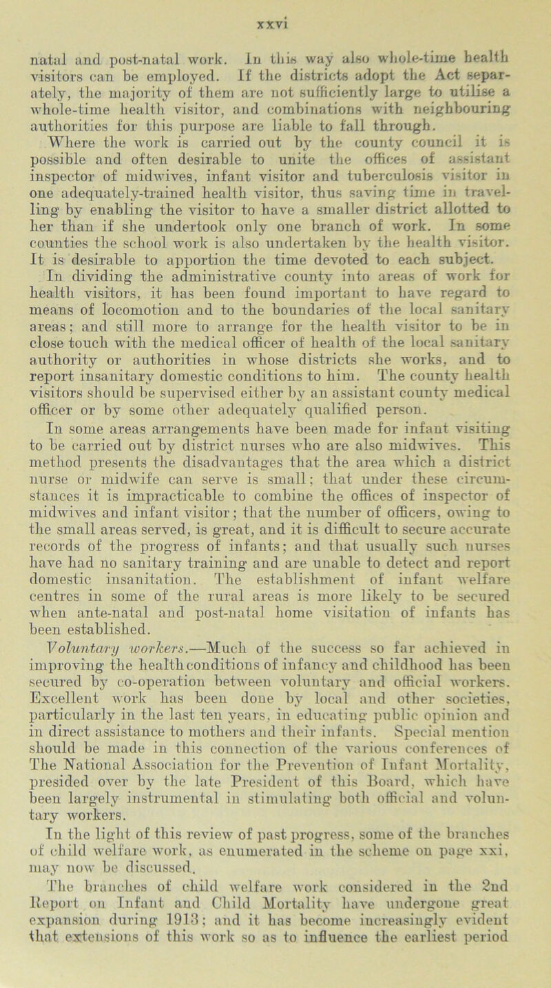 natal and post-natal work. In this way also whole-time health visitors can be employed. If the districts adopt the Act separ- ately, the majority of them are not sufficiently large to utilise a whole-time health visitor, aud combinations with neighbouring authorities for this purpose are liable to fall through. Where the work is carried out by the county council it is possible and often desirable to unite the offices of assistant inspector of midwives, infant visitor and tuberculosis visitor in one adequately-trained health visitor, thus saving time in travel- ling by enabling the visitor to have a smaller district allotted to her than if she undertook only one branch of work. In some counties the school work is also undertaken by the health visitor. It is desirable to apportion the time devoted to each subject. In dividing the administrative county into areas of work for health visitors, it has been found important to have regard to means of locomotion and to the boundaries of the local sanitary areas; and still more to arrange for the health visitor to be in close touch with the medical officer of health of the local sanitary authority or authorities in whose districts she works, and to report insanitary domestic conditions to him. The county health visitors should be supervised either by an assistant county medical officer or by some other adequately qualified person. In some areas arrangements have been made for infant visiting to be carried out by district nurses who are also midwives. This method presents the disadvantages that the area which a district nurse or midwife can serve is small; that under these circum- stances it is impracticable to combine the offices of inspector of midwives and infant visitor; that the number of officers, owing to the small areas served, is great, and it is difficult to secure accurate records of the progress of infants; and that usually such nurses have had no sanitary training and are unable to detect and report domestic insanitation. The establishment of infant welfare centres in some of the rural areas is more likely to be secured when ante-natal and post-natal home visitation of infants has been established. Voluntary workers.—Much of the success so far achieved in improving the health conditions of infancy and childhood has been secured bjr co-operation between voluntary and official workers. Excellent work has been done by local and other societies, particularly in the last ten years, in educating public opinion and in direct assistance to mothers and their infants. Special mention should be made in this connection of the various conferences of The National Association for the Prevention of Infant Mortality, presided over by the late President of this Board, which have been largely instrumental in stimulating both official and volun- tary workers. In the light of this review of past progress, some of the branches of child welfare work, as enumerated in the scheme on page xxi, may now be discussed. The branches of child welfare work considered in the 2nd Report on Infant and Child Mortality have undergone great expansion during 1913; and it has become increasingly evident that extensions of this work so as to influence the earliest period