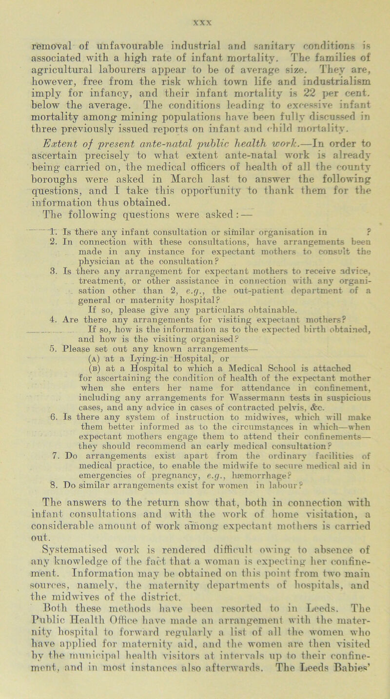 removal of unfavourable industrial and sanitary conditions is associated with a high rate of infant mortality. The families of agricultural labourers appear to be of average size. They are, however, free from the risk which town life and industrialism imply for infancy, and their infant mortality is 22 per cent, below the average. The conditions leading to excessive infant mortality among mining populations have been fully discussed in three previously issued reports on infant and child mortality. Extent of present ante-natal public health work.—In order to ascertain precisely to what extent ante-natal work is already being carried on, the medical officers of health of all the county boroughs were asked in March last to answer the following questions, and I take this opportunity to thank them for the information thus obtained. The following questions were asked: — 1. Is there any infant consultation or similar organisation in ? 2. In connection with these consultations, have arrangements been made in any instance for expectant mothers to consult the physician at the consultation? 3. Is there any arrangement for expectant mothers to receive advice, treatment, or other assistance in connection with any organi- sation other than 2, e.g., the out-patient department of a general or maternity hospital? If so, please give any particulars obtainable. 4. Are there any arrangements for visiting expectant mothers? .. If so, how is the information as to the expected birth obtained, and how is the visiting organised? 5. Please set out any known arrangements— (a) at a Lying-in Hospital, or (b) at a Hospital to which a Medical School is attached for ascertaining the condition of health of the expectant mother when she enters her name for attendance in confinement, including any arrangements for Wassermann tests in suspicious cases, and any advice in cases of contracted pelvis, &e. 6. Is there any system of instruction to midwives, which will make them better informed as to the circumstances in which—when expectant mothers engage them to attend their confinements— they should recommend an early medical consultation? 7. Do arrangements exist apart from the ordinary facilities of medical practice, to enable the midwife to secure medical aid in emergencies of pregnancy, e.g., haemorrhage? 8. Do similar arrangements exist for women in labour? Tbe answers to tbe return show that, both iu connection with infant consultations and with the work of borne visitation, a considerable amount of work among expectant mothers is carried out. Systematised work is rendered difficult owing to absence of any knowledge of tbe fact that a woman is expecting her confine- ment. Information may be obtained on this point from two main sources, namely, tbe maternity departments of hospitals, and the midwives of the district. Both these methods have been resorted to in Leeds. Tbe Public Health Office have made an arrangement with tbe mater- nity hospital to forward regularly a list of all the women who have applied for maternity aid, and the women are then visited by tbe municipal health visitors at intervals up to their confine- ment, and in most instances also afterwards. The Leeds Babies’