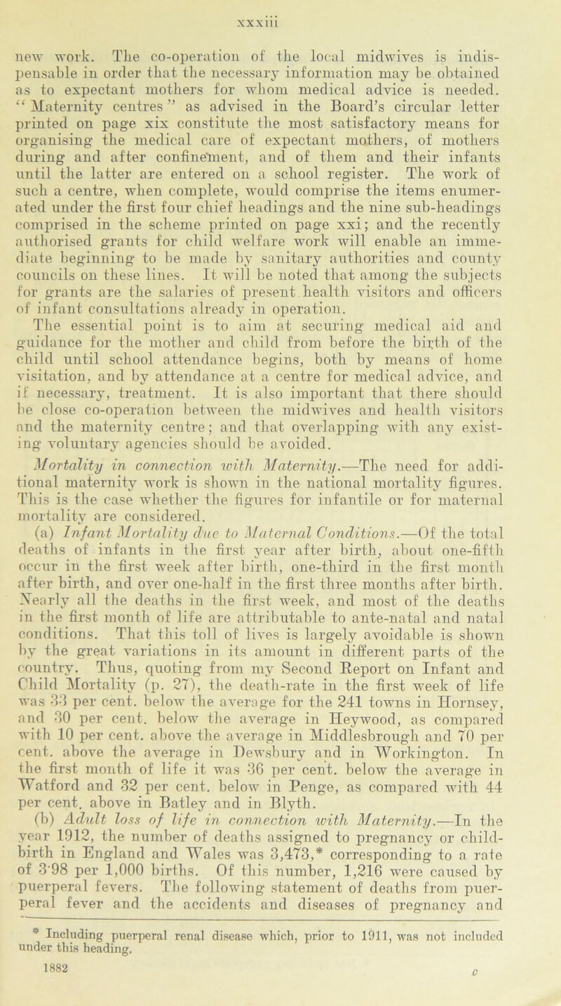 XXX1U new work. The co-operation of the local midwives is indis- pensable in order that the necessary information may be obtained as to expectant mothers for whom medical advice is needed. “ Maternity centres ” as advised in the Board’s circular letter printed on page xix constitute the most satisfactory means for organising the medical care of expectant mothers, of mothers during and after confinelnent, and of them and their infants until the latter are entered on a school register. The work of such a centre, when complete, would comprise the items enumer- ated under the first four chief headings and the nine sub-headings comprised in the scheme printed on page xxi; and the recently authorised grants for child welfare work will enable an imme- diate beginning to be made by sanitary authorities and county councils on these lines. It will be noted that among the subjects for grants are the salaries of present health visitors and officers of infant consultations already in operation. The essential point is to aim at securing medical aid and guidance for the mother and child from before the birth of the child until school attendance begins, both by means of home visitation, and by attendance at a centre for medical advice, and if necessary, treatment. It is also important that there should be close co-operation between the midwives and health visitors and the maternity centre; and that overlapping with any exist- ing voluntary agencies should be avoided. Mortality in connection with Maternity.-—The need for addi- tional maternity work is shown in the national mortality figures. This is the case whether the figures for infantile or for maternal mortality are considered. (a) Infant Mortality clue to Maternal Conditions.—Of the total deaths of infants in the first year after birth, about one-fifth occur in the first week after birth, one-third in the first month after birth, and over one-half in the first three months after birth. Xearlv all the deaths in the first week, and most of the deaths in the first month of life are attributable to ante-natal and natal conditions. That this toll of lives is largely avoidable is shown by the great variations in its amount in different parts of the country. Thus, quoting from my Second Report on Infant and Child Mortality (p. 27), the death-rate in the first week of life was 33 per cent, below the average for the 241 towns in Hornsey, and 30 per cent, below the average in Heywood, as compared with 10 per cent, above the average in Middlesbrough and 70 per cent, above the average in Dewsbury and in Workington. In the first month of life it was 36 per cent, below the average in Watford and 32 per cent, below in Penge, as compared with 44 per cent, above in Batley and in Blyth. (b) Aclult loss of life in connection with Maternity.—In the year 1012, the number of deaths assigned to pregnancy or child- birth in England and Wales was 3,473,* corresponding to a rate of 3 98 per 1,000 births. Of this number, 1,216 were caused by puerperal fevers. The following statement of deaths from puer- peral fever and the accidents and diseases of pregnancy and * Including puerperal renal disease which, prior to 1911, was not included under this heading. 1882 c