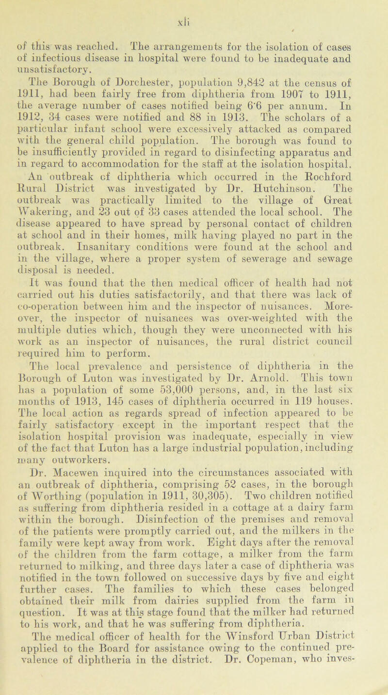 of this was reached. The arrangements for the isolation of cases of infectious disease in hospital were found to be inadequate and unsatisfactory. The Borough of Dorchester, population 9,842 at the census of 1911, had been fairly free from diphtheria from 1907 to 1911, the average number of cases notified being 6'6 per annum. In 1912, 34 cases were notified and 88 in 1913. The scholars of a particular infant school were excessively attacked as compared with the general child population. The borough was found to be insufficiently provided in regard to disinfecting apparatus and in regard to accommodation for the staff at the isolation hospital. An outbreak of diphtheria which occurred in the Rochford Rural District was investigated by Dr. Hutchinson. The outbreak was practically limited to the village of Great Wakering, and 23 out of 33 cases attended the local school. The disease appeared to have spread by personal contact of children at school and in their homes, milk having played no part in the outbreak. Insanitary conditions were found at the school and in the village, where a proper system of sewerage and sewage disposal is needed. It was found that the then medical officer of health had not carried out his duties satisfactorily, and that there was lack of co-operation between him and the inspector of nuisances. More- over, the inspector of nuisances was over-weighted with the nniltiple duties which, though they were unconnected with his work as an inspector of nuisances, the rural district council required him to perform. The local prevalence and persistence of diphtheria in the Borough of Luton was investigated by Dr. Arnold. This town has a population of some 53,000 persons, and, in the last six months of 1913, 145 cases of diphtheria occurred in 119 houses. The local action as regards spread of infection appeared to be fairly satisfactory except in the important respect that the isolation hospital provision was inadequate, especially in view of the fact that Luton has a large industrial population, including many outworkers. Dr. Macewen inquired into the circumstances associated with an outbreak of diphtheria, comprising 52 cases, in the borough of Worthing (population in 1911, 30,305). Two children notified as suffering from diphtheria resided in a cottage at a dairy farm within the borough. Disinfection of the premises and removal of the patients were promptly carried out, and the milkers in the family were kept away from work. Eight days after the removal of the children from the farm cottage, a milker from the farm returned to milking, and three days later a case of diphtheria was notified in the town followed on successive days by five and eight further cases. The families to which these cases belonged obtained their milk from dairies supplied from the farm in question. It was at this stage found that the milker had returned to his work, and that he was suffering from diphtheria. The medical officer of health for the Winsford Urban District applied to the Board for assistance owing to the continued pre- valence of diphtheria in the district. Dr. Copeman, who inves-