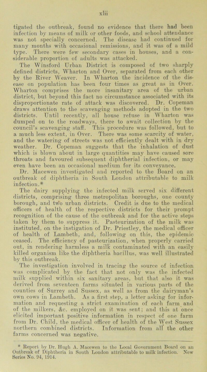 infection by means of milk or other foods, and school attendance was not specially concerned. The disease had continued for many months with occasional remissions, and it was of a mild type. There were few secondary cases in houses, and a con- siderable proportion of adults was attacked. The Winsford Urban District is composed of two sharply defined districts, Wharton and Over, separated from each other by the Diver Weaver. In Wharton the incidence of the dis- ease on population has been four times as great as in Over. Wharton comprises the more insanitary area of the urban district, but beyond this fact no circumstance associated with its disproportionate rate of attack was discovered. Dr. Copeman draws attention to the scavenging methods adopted in the two districts. Until recently, all house refuse in Wharton was dumped on to the roadways, there to await collection by the council’s scavenging staff. This procedure was followed, but- to a much less extent, in Over. There was some scarcity of water, and the watering of streets was not efficiently dealt with in dry weather. Dr. Copeman suggests that the inhalation of dust which is blown about in large quantities may have caused sore throats and favoured subsequent diphtherial infection, or may even have been an occasional medium for its conveyance. Dr. Macewen investigated and reported to the Board on an outbreak of diphtheria in South London attributable to milk infection.* The dairy supplying the infected milk served six different districts, comprising three metropolitan boroughs, one county borough, and two urban districts. Credit is due to the medical officers of health of the respective districts for their prompt recognition of the cause of the outbreak and for the active steps taken by them to suppress it. Pasteurization of the milk was instituted, on the instigation of Dr. Priestley, the medical officer of health of Lambeth, and, following on this, the epidemic ceased. The efficiency of pasteurization, when properly carried out, in rendering harmless a milk contaminated with an easily killed organism like the diphtheria bacillus, was well illustrated by this outbreak. The investigation involved in tracing the source of infection was complicated by the fact that not only was the infected milk supplied within six sanitary areas, but that also it was derived from seventeen farms situated in various parts of the counties of Surrey and Sussex, as well as from the dairyman’s own cows in Lambeth. As a first step, a letter asking for infor- mation and requesting a strict examination of each farm and of the milkers, &c. employed on it was sent; and this at once elicited important positive information in respect of one farm from Dr. Child, the medical officer of health of the West Sussex northern combined districts. Information from all the other farms concerned was negative. * Report by Dr. Hugh A. Macewen to the Local Government Board on an Outbreak of Diphtheria in South London attributable to milk infection. New Series No. 94, 1914.
