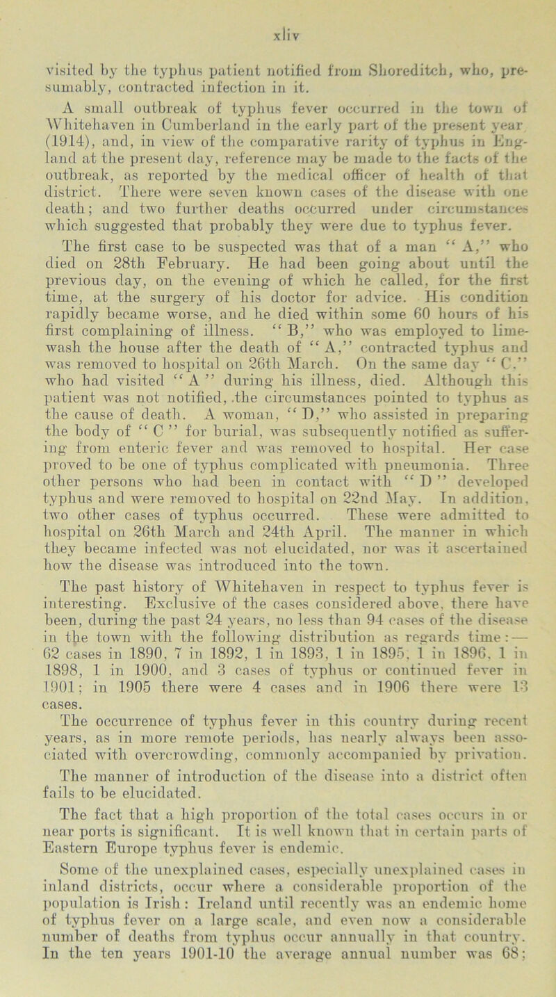 visited by the typhus patient notified from Shoreditch, who, pre- sumably, contracted infection in it. A small outbreak of typhus fever occurred in the town of Whitehaven in Cumberland in the early part of the present year (1914), and, in view of the comparative rarity of typhus in Eng- land at the present day, reference may be made to the facts of the outbreak, as reported by the medical officer of health of that district. There were seven known cases of the disease with one death; and two further deaths occurred under circumstance- which suggested that probably they were due to typhus fever. The first case to be suspected was that of a man “ A,” who died on 28th February. He had been going about until the previous day, on the evening of which he called, for the first time, at the surgery of his doctor for advice. His condition rapidly became worse, and he died within some 60 hours of his first complaining of illness. “ B,” who was employed to lime- wash the house after the death of “A,” contracted typhus and was removed to hospital on 26th March. On the same day “ C.” who had visited “ A ” during his illness, died. Although this patient was not notified, .the circumstances pointed to typhus as the cause of death. A woman, “ D,” who assisted in preparing the body of “ C ” for burial, was subsequently notified as suffer- ing from enteric fever and was removed to hospital. Her case proved to be one of typhus complicated with pneumonia. Three other persons who had been in contact with “ D ” developed typhus and were removed to hospital on 22nd May. In addition, two other cases of typhus occurred. These were admitted to hospital on 26th March and 24th April. The manner in which they became infected was not elucidated, nor was it ascertained how the disease was introduced into the town. The past history of Whitehaven in respect to typhus fever is interesting. Exclusive of the cases considered above, there have been, during the past 24 years, no less than 94 cases of the disease in the town with the following distribution as regards time: — 62 cases in 1890, 7 in 1892, 1 in 1893, 1 in 1895. 1 in 1896. 1 in 1898, 1 in 1900, and 3 cases of typhus or continued fever in 1901; in 1905 there were 4 cases and in 1906 there were 13 cases. The occurrence of typhus fever in this country during recent years, as in more remote periods, has nearly always been asso- ciated with overcrowding, commonly accompanied by privation. The manner of introduction of the disease into a district often fails to be elucidated. The fact that a high proportion of the total cases occurs in or near ports is significant. It is well known that in certain parts of Eastern Europe typhus fever is endemic. Some of' the unexplained cases, especially unexplained cases in inland districts, occur where a considerable proportion of the population is Irish : Ireland until recently was an endemic home of typhus fever on a large scale, and even now a considerable number of deaths from typhus occur annually in that country. In the ten years 1901-10 the average anmial number was 68;