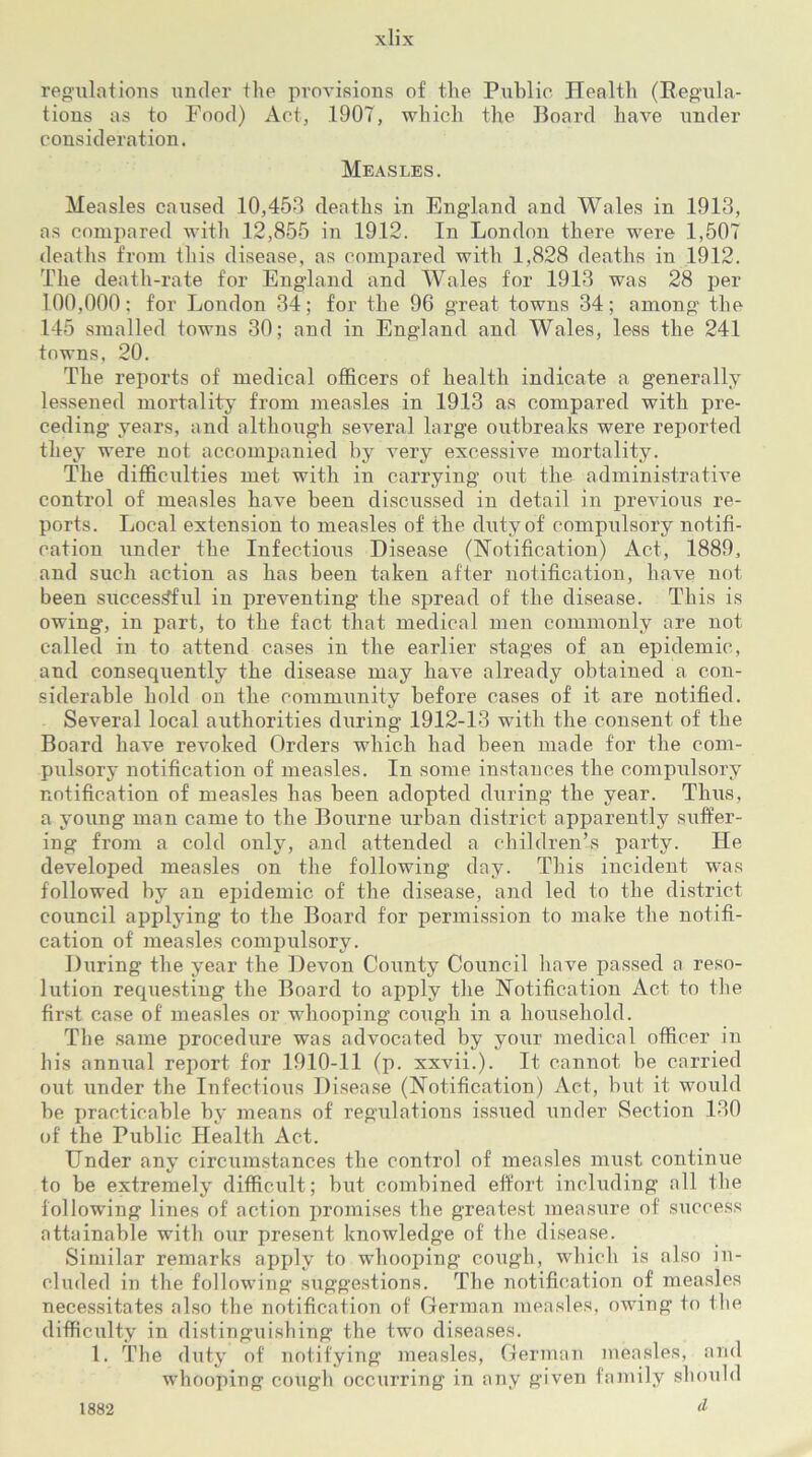 regulations under the provisions of the Public Health (Regula- tions as to Food) Act, .1907, which the Board have under consideration. Measles. Measles caused 10,45-3 deaths in England and Wales in 1913, as compared with 12,855 in 1912. In London there were 1,507 deaths from this disease, as compared with 1,828 deaths in 1912. The death-rate for England and Wales for 1913 was 28 per 100,000: for London 34; for the 96 great towns 34; among the 145 smalled towns 30; and in England and Wales, less the 241 towns, 20. The reports of medical officers of health indicate a generally lessened mortality from measles in 1913 as compared with pre- ceding years, and although several large outbreaks were reported they were not accompanied by very excessive mortality. The difficulties met with in carrying out the administrative control of measles have been discussed in detail in previous re- ports. Local extension to measles of the duty of compulsory notifi- cation under the Infectious Disease (Notification) Act, 1889, and such action as has been taken after notification, have not been successful in preventing the spread of the disease. This is owing, in part, to the fact that medical men commonly are not called in to attend cases in the earlier stages of an epidemic, and consequently the disease may have already obtained a con- siderable hold on the community before cases of it are notified. Several local authorities during 1912-13 with the consent of the Board have revoked Orders which had been made for the com- pulsory notification of measles. In some instances the compulsory notification of measles has been adopted during the year. Thus, a young man came to the Bourne urban district apparently suffer- ing from a cold only, and attended a children’s party. He developed measles on the following day. This incident was followed by an epidemic of the disease, and led to the district council applying to the Board for permission to make the notifi- cation of measles compulsory. During the year the Devon County Council have passed a reso- lution requesting the Board to apply the Notification Act to the first case of measles or whooping cough in a household. The same procedure was advocated by your medical officer in his annual report for 1910-11 (p. xxvii.). It cannot be carried out under the Infectious Disease (Notification) Act, but it would be practicable by means of regulations issued under Section 130 of the Public Health Act. Under any circumstances the control of measles must continue to be extremely difficult; but combined effort including all the following lines of action promises the greatest measure of success attainable with our present knowledge of the disease. Similar remarks apply to whooping cough, which is also in- cluded in the following suggestions. The notification of measles necessitates also the notification of German measles, owing to the difficulty in distinguishing the two diseases. 1. The duty of notifying measles, German measles, and whooping cough occurring in any given family should d 1882