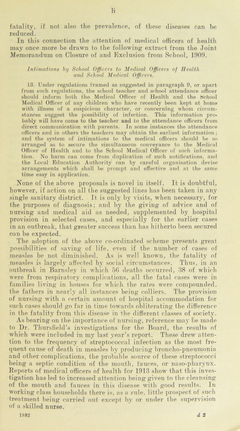 fatality, if not also the prevalence, of these diseases can be reduced. In this connection the attention of medical officers of health may once more be drawn to the following- extract from the Joint Memorandum on Closure of and Exclusion from School, 1909. Intimations by School Officers to Medical Officers of Health and. School Medical Officers. 13. Under regulations framed as suggested in paragraph 9, or apart from such regulations, the school teacher and school attendance officer should inform both th© Medical Officer of Health and the School Medical Officer of any children who have recently been kept at home with illness of a suspicious character, or concerning whom circum- stances suggest the possibility of infection. This information pro- bably will have come to the teacher and to the attendance officers from direct communication with parents. In some instances the attendance officers and in others the teachers may obtain the earliest information; and the system of intimations to the medical officers should he so arranged as to secure the simultaneous conveyance to the Medical Officer of Health and to the School Medical Officer of such informa- tion. No harm can come from duplication of such notifications, and the Local Education Authority can by careful organisation devise arrangements which shall be prompt and effective and at the same time easy in application. None of the above proposals is novel in itself. It is doubtful, however, if action on all the suggested lines has been taken in any single sanitary district. It is only by visits, when necessary, for the purposes of diagnosis; and by the giving of advice and of nursing and medical aid as needed, supplemented by hospital provision in selected cases, and especially for the earlier cases in an outbreak, that greater success than has hitherto been secured can be expected. The adoption of the above co-ordinated scheme presents great possibilities of saving of life, even if the number of cases of measles be not diminished. As is well known, the fatality of measles is largely affected by social circumstances. Thus, in an outbreak in Barnsley in which 56 deaths occurred, 38 of which were from respiratory complications, all the fatal cases were in families living in houses for which the rates were compounded, the fathers in nearly all instances being colliers. The provision of nursing with a certain amount of hospital accommodation for such cases should go far in time towards obliterating the difference in the fatality from this disease in the different classes of society. As bearing on the importance of nursing, reference may be made to Dr. Thursfield’s investigations for the Board, the results of which were included in my last year’s report. These drew atten- tion to the frequency of streptococcal infection as the most fre- quent cause of death in measles by producing broncho-pneumonia and other complications, the probable source of these streptococci being a septic condition of the mouth, fauces, or naso-pharynx. Reports of medical officers of health for 1913 show that this inves- tigation has led to increased attention being given to the cleansing of the mouth and fauces in this disease with good results. In working class households there is, as a rule, little prospect of such treatment being carried out except by or under the supervision of a skilled nurse. tl 2 1882
