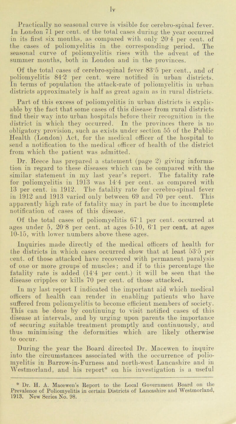 In London 71 per cent, of the total cases during' the year occurred in its first six months, as compared with only 20 4 per cent, of the cases of poliomyelitis in the corresponding period. The seasonal curve of poliomyelitis rises with the advent of the summer months, both in London and in the provinces. Of the total cases of cerebro-spinal fever 83'5 per cent., and of poliomyelitis 84'2 per cent, were notified in urban districts. In terms of population the attack-rate of poliomyelitis in urban districts approximately is half as great again as in rural districts. Part of this excess of poliomyelitis in urban districts is explic- able by the fact that some cases of this disease from rural districts find their way into urban hospitals before their recognition in the district in which they occurred. In the provinces there is no obligatory provision, such as exists under section 55 of the Public Health (London) Act, for the medical officer of the hospital to send a notification to the medical officer of health of the district from which the patient was admitted. Dr. Reece has prepared a statement (page 2) giving informa- tion in regard to these diseases which can be compared with the similar statement in my last year’s report. The fatality rate for poliomyelitis in 1913 was 14'4 per cent, as compared with 13 per cent, in 1912. The fatality rate for cerebro-spinal fever in 1912 and 1913 varied only between 69 and 70 per cent. This apparently high rate of fatality may in part be due to incomplete notification of cases of this disease. Of the total cases of poliomyelitis 67'1 per cent, occurred at ages under 5, 20'8 per cent, at ages 5-10, 6'1 per cent, at ages 10-15, with lower numbers above these ages. Inquiries made directly of the medical officers of health for the districts in which cases occurred show that at least 53’5 per cent, of those attacked have recovered with permanent paralysis of one or more groups of muscles; and if to this percentage the fatality rate is added (14'4 per cent.) it will be seen that the disease cripples or kills 70 per cent, of those attacked. In my last report I indicated the important aid which medical officers of health can render in enabling patients who have suffered from poliomyelitis to become efficient members of society. This can be done by continuing to visit notified cases of this disease at intervals, and by urging upon parents the importance of securing suitable treatment promptly and continuously, and thus minimising- the deformities which are likely otherwise to occur. During the year the Board directed Dr. Macewen to inquire into the circumstances associated with the occurrence of polio- myelitis in Barrow-in-Furness and north-west Lancashire and in Westmorland, and his report* on his investigation is a useful * Dr. H. A. Macewen’s Report to the Local Government Board on the Prevalence of Poliomyelitis in certain Districts of Lancashire and Westmorland, 1913. New Series No. 98.