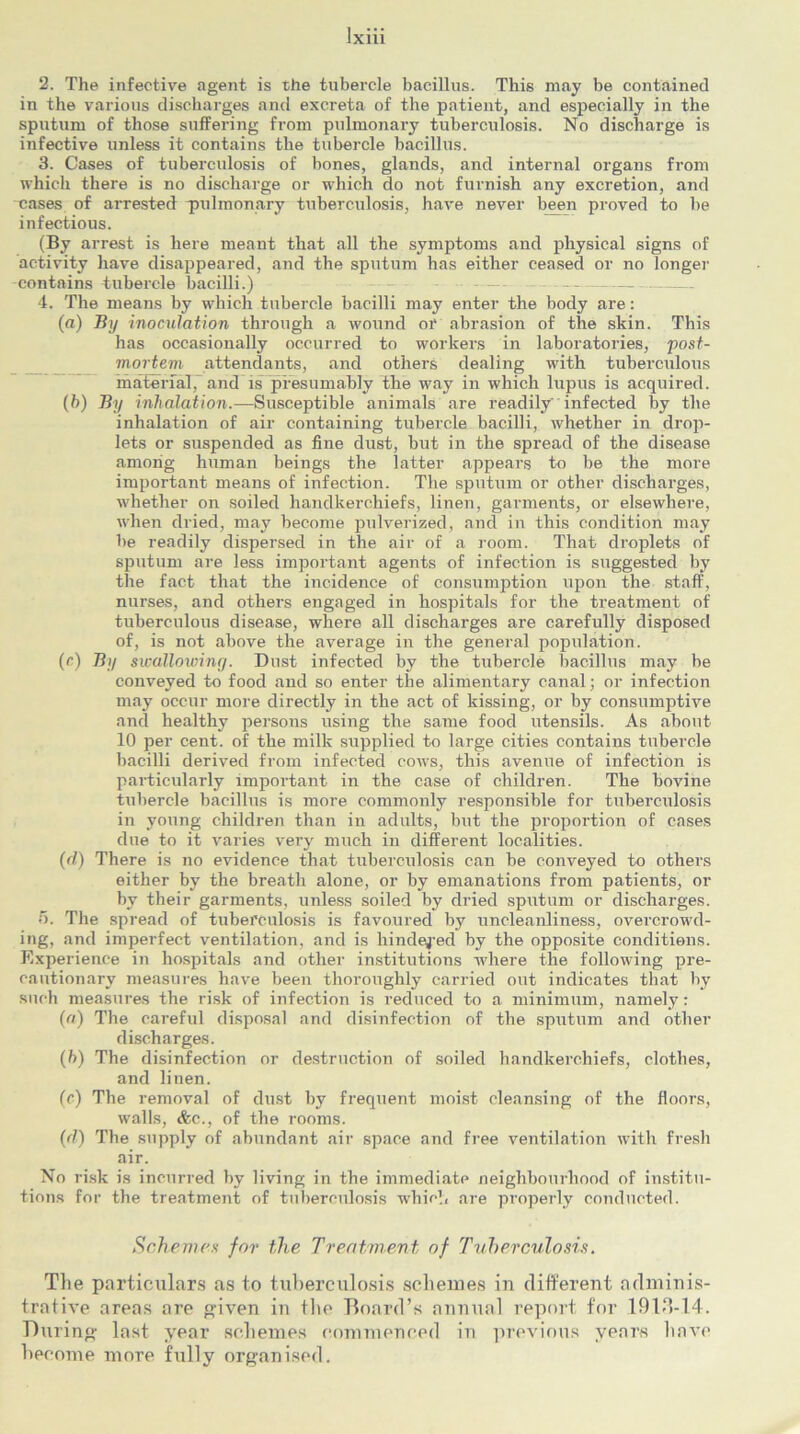 2. The infective agent is the tubercle bacillus. This may be contained in the various discharges and excreta of the patient, and especially in the sputum of those suffering from pulmonary tuberculosis. No discharge is infective unless it contains the tubercle bacillus. 3. Cases of tuberculosis of bones, glands, and internal organs from which there is no discharge or which do not furnish any excretion, and cases of arrested -pulmonary tuberculosis, have never been proved to be infectious. (By arrest is here meant that all the symptoms and physical signs of activity have disappeared, and the sputum has either ceased or no longer contains tubercle bacilli.) - 4. The means by which tubercle bacilli may enter the body are: (а) By inoculation through a wound or abrasion of the skin. This has occasionally occurred to workers in laboratories, post- mortem attendants, and others dealing with tuberculous material, and is presumably the way in which lupus is acquired. (б) By inhalation.—Susceptible animals are readily' infected by the inhalation of air containing tubercle bacilli, whether in drop- lets or suspended as fine dust, but in the spread of the disease among human beings the latter appears to be the more important means of infection. The sputum or other discharges, whether on soiled handkerchiefs, linen, garments, or elsewhere, when dried, may become pulverized, and in this condition may be readily dispersed in the air of a room. That droplets of sputum are less important agents of infection is suggested by the fact that the incidence of consumption upon the staff, nurses, and others engaged in hospitals for the treatment of tuberculous disease, where all discharges are carefully disposed of, is not above the average in the general population. (c) By swallowing. Dust infected by the tubercle bacillus may be conveyed to food and so enter the alimentary canal; or infection may occur more directly in the act of kissing, or by consumptive and healthy persons using the same food utensils. As about 10 per cent, of the milk supplied to large cities contains tubercle bacilli derived from infected cows, this avenue of infection is particularly important in the case of children. The bovine tubercle bacillus is more commonly responsible for tuberculosis in young children than in adults, but the proportion of cases due to it varies very much in different localities. (d) There is no evidence that tuberculosis can be conveyed to others either by the breath alone, or by emanations from patients, or by their garments, unless soiled by dried sputum or discharges. 5. The spread of tuberculosis is favoured by uncleanliness, overcrowd- ing, and imperfect ventilation, and is hindered by the opposite conditions. Experience in hospitals and other institutions where the following pre- cautionary measures have been thoroughly carried out indicates that by such measures the risk of infection is reduced to a minimum, namely: (a) The careful disposal and disinfection of the sputum and other discharges. (h) The disinfection or destruction of soiled handkerchiefs, clothes, and linen. (c) The removal of dust by frequent moist cleansing of the floors, walls, &c., of the rooms. (d) The supply of abundant air space and free ventilation with fresh air. No risk is incurred by living in the immediate neighbourhood of institu- tions for the treatment of tuberculosis which are properly conducted. Schemes for the Treatment of Tuberculosis. The particulars as to tuberculosis schemes in different adminis- trative areas are given in the Board’s annual report for 19lf?-14. During last year schemes commenced in previous years have become more fully organised.