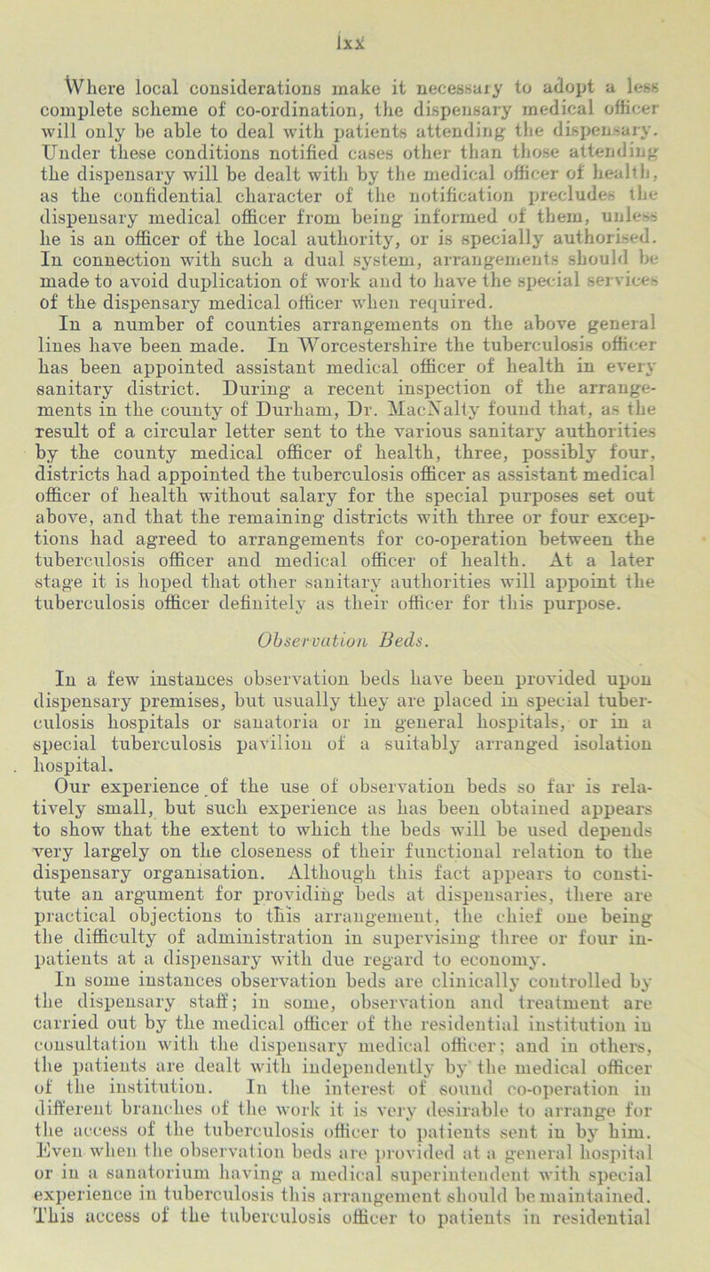 Where local considerations make it necessary to adopt a less complete scheme of co-ordination, the dispensary medical officer will only he able to deal with patients attending the dispensary. Under these conditions notified cases other than those attending the dispensary will be dealt with by the medical officer of health, as the confidential character of the notification precludes the dispensary medical officer from being informed of them, unless he is an officer of the local authority, or is specially authorised. In connection with such a dual system, arrangements should be made to avoid duplication of work and to have the special services of the dispensary medical officer when required. In a number of counties arrangements on the above general lines have been made. In Worcestershire the tuberculosis officer has been appointed assistant medical officer of health in every sanitary district. During- a recent inspection of the arrange- ments in the county of Durham, Dr. MacNalty found that, as the result of a circular letter sent to the various sanitary authorities by the county medical officer of health, three, possibly four, districts had appointed the tuberculosis officer as assistant medical officer of health without salary for the special purposes set out above, and that the remaining- districts with three or four excep- tions had agreed to arrangements for co-operation between the tuberculosis officer and medical officer of health. At a later stage it is hoped that other sanitary authorities will appoint the tuberculosis officer definitely as their officer for this purpose. Observation Beds. In a few instances observation beds have been provided upon dispensary premises, but usually they are placed in special tuber- culosis hospitals or sanatoria or in general hospitals, or in a special tuberculosis pavilion of a suitably arranged isolation hospital. Our experience of the use of observation beds so far is rela- tively small, but such experience as has been obtained appears to show that the extent to which the beds will be used depends very largely on the closeness of their functional relation to the dispensary organisation. Although this fact appears to consti- tute an argument for providing beds at dispensaries, there are practical objections to this arrangement, the chief one being the difficulty of administration in supervising three or four in- patients at a dispensary with due regard to economy. In some instances observation beds are clinically controlled by the dispensary staff; in some, observation and treatment are carried out by the medical officer of the residential institution in consultation with the dispensary medical officer; and in others, the patients are dealt with independently by the medical officer of the institution. In the interest of sound co-operation in different branches of the work it is very desirable to arrange for the access of the tuberculosis officer to patients sent in by him. Even when tlie observation beds are provided at a general hospital or in a sanatorium having a medical superintendent with special experience in tuberculosis this arrangement should be maintained. This access of the tuberculosis officer to patients in residential