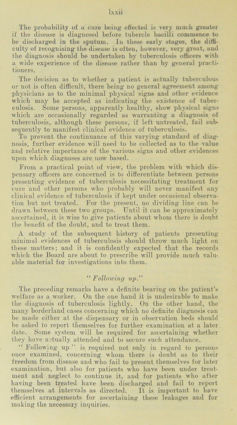 The probability oi a cure being effected is very much greater if tlie disease is diagnosed before tubercle bacilli commence to be discharged in the sputum. In these early stages, the diffi- culty of recognising the disease is often, however, very great, and the diagnosis .should be undertaken by tuberculosis officers with a wide experience of the disease rather than by general practi- tioners. The decision as to whether a patient is actually tuberculous or not is often difficult, there being no general agreement among physicians as to the minimal physical signs and other evidence which may be accepted as indicating the existence of tuber- culosis. Some persons, apparently healthy, show physical signs which are occasionally regarded as warranting a diagnosis of tuberculosis, although these persons, if left untreated, fail sub- sequently to manifest clinical evidence of tuberculosis. To prevent the continuance of this varying standard of diag- nosis, further evidence will need to be collected as to the value and relative importance of the various signs and other evidences upon which diagnoses are now based. From a practical point of view, the problem with which dis- pensary officers are concerned is to differentiate between persons presenting evidence of tuberculosis necessitating treatment for cure and other persons who probably will never manifest any clinical evidence of tuberculosis if kept under occasional observa- tion but not treated. For the present, no dividing line can be drawn between these two groups. Until it can be approximately ascertained, it is wise to give patients about whom there is doubt the benefit of the doubt, and to treat them. A study of the subsequent history of patients presenting minimal evidences of tuberculosis slioxild throw much light on these matters; and it is confidently expected that the records which the Foard are about to prescribe will provide much valu- able material for investigations into them. “ Following up.” The preceding remarks have a definite bearing on the patient’s welfare as a worker. On the one hand it is undesirable to make the diagnosis of tuberculosis lightly. On the other hand, the many borderland cases concerning which no definite diagnosis can be made either at the dispensary or in observation beds should be asked to report themselves for further examination at a later date. Some system will be required for ascertaining whether they have actually attended and to secure such attendance. “ Following up ” is required not only in regard to persons once examined, concerning whom there is doubt as to their freedom from disease and who fail to present themselves for later examination, but also for patients who have been under treat- ment and neglect to continue it, and for patients who after having been treated have been discharged and fail to report themselves at intervals as directed. It is important to have efficient arrangements for ascertaining these leakages and for making the necessary inquiries.