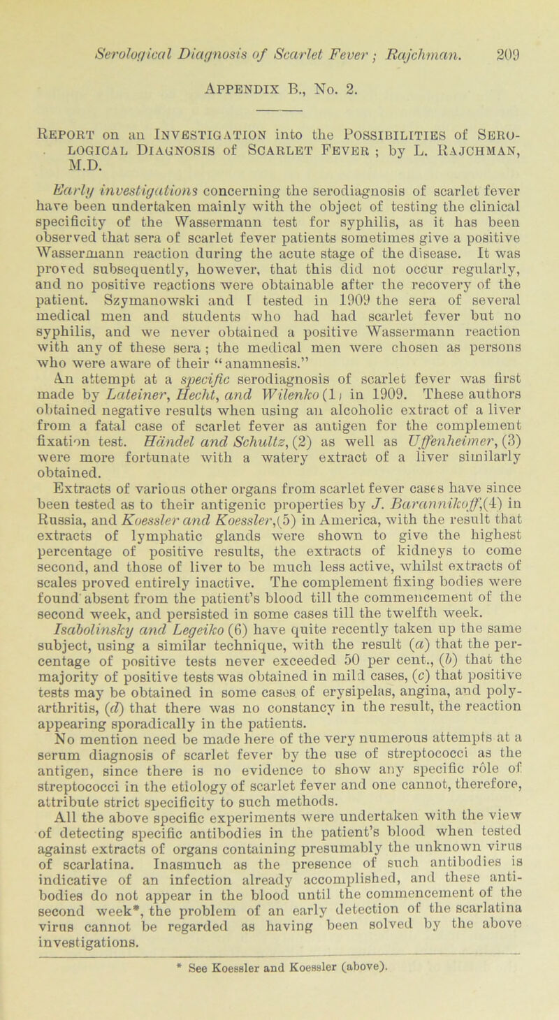 Appendix B., No. 2. Report on an Investigation into the Possibilities of Sero- logical Diagnosis of Scarlet Fever ; by L. Rajchman, M.D. Early investigations concerning the serodiagnosis of scarlet fever have been undertaken mainly with the object of testing the clinical specificity of the Wassermann test for syphilis, as it has been observed that sera of scarlet fever patients sometimes give a positive Wassermann reaction during the acute stage of the disease. It was proved subsequently, however, that this did not occur regularly, and no positive reactions were obtainable after the recovery of the patient. Szymanowski and I tested in 1909 the sera of several medical men and students who had had scarlet fever but no syphilis, and we never obtained a positive Wassermann reaction with any of these sera ; the medical men were chosen as persons who were aware of their “anamnesis.” An attempt at a specific serodiagnosis of scarlet fever was first made by Lateiner, Heclit, and Wilenko(l\ in 1909. These authors obtained negative results when using an alcoholic extract of a liver from a fatal case of scarlet fever as antigen for the complement fixation test. Handel and Schultz, (2) as well as Uffenheimer, (3) were more fortunate with a watery extract of a liver similarly obtained. Extracts of various other organs from scarlet fever cases have since been tested as to their antigenic properties by J. BarannikofffF) in Russia, and Koessler and Koessler,{ 5) in America, with the result that extracts of lymphatic glands were shown to give the highest percentage of positive results, the extracts of kidneys to come second, and those of liver to be much less active, whilst extracts of scales proved entirely inactive. The complement fixing bodies were found' absent from the patient’s blood till the commencement of the second week, and persisted in some cases till the twelfth week. Isabolinsky and Legeiko (6) have quite recently taken up the same subject, using a similar technique, with the result (a) that the per- centage of positive tests never exceeded 50 per cent., (h) that the majority of positive tests was obtained in mild cases, (c) that positive tests may be obtained in some cases of erysipelas, angina, and poly- arthritis, (d) that there was no constancy in the result, the reaction appearing sporadically in the patients. No mention need be made here of the very numerous attempts at a serum diagnosis of scarlet fever by the use of streptococci as the antigen, since there is no evidence to show any specific role of streptococci in the etiology of scarlet fever and one cannot, therefore, attribute strict specificity to such methods. All the above specific experiments were undertaken with the view of detecting specific antibodies in the patient’s blood when tested against extracts of organs containing presumably the unknown virus of scarlatina. Inasmuch as the presence of such antibodies is indicative of an infection already accomplished, and these anti- bodies do not appear in the blood until the commencement of the second week*, the problem of an early detection of the scarlatina virus cannot be regarded as having been solved by the above investigations. See Koessler and Koessler (above).