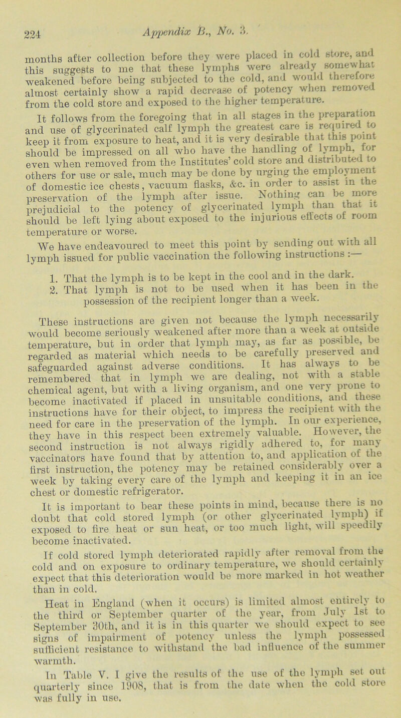 months after collection before tliey were placed in cold store, and this suggests to me that these lymphs were already somewhat weakened before being subjected to the cold, and would therefore almost certainly show a rapid decrease of potency when remo\ eu from the cold store and exposed to the higher temperature. It follows from the foregoing that in all stages in the preparation and use of glycerinated calf lymph the greatest care is required to keep it from exposure to heat, and it is very desirable that this point should be impressed on all avbo have the handling of lymph, for even when removed from the Institutes’ cold store and distributed to others for use or sale, much may be done by urging the employment of domestic ice chests, vacuum flasks, &c. in order to assist in tHe preservation of the lymph after issue. Nothing can je more prejudicial to the potency of glycerinated lymph than that it should be left lying about exposed to the injurious effects of room temperature or worse. We have endeavoured to meet this point by sending out with all lymph issued for public vaccination the following instructions : 1. That the lymph is to be kept in the cool and in the dark. 2. That lymph is not to be used when it has been in the possession of the recipient longer than a week. These instructions are given not because the lymph necessarily would become seriously weakened after more than a week at outside temperature, but in order that lymph may, as far as possible, be regarded as material which needs to be carefully preserved and safeguarded against adverse conditions. It has always to be remembered that in lymph we are dealing, not with a stable chemical agent, but with a living organism, and one very prone to become inactivated if placed in unsuitable conditions, and these instructions have for their object, to impress the recipient with the need for care in the preservation of the lymph. In our experience, they have in this respect been extremely valuable. However, the second instruction is not always rigidly adhered to, for many vaccinators have found that by attention to, and application of the first instruction, the potency may be retained considerably over a week by taking every care of the lymph and keeping it in an ice chest or domestic refrigerator. It is important to bear these points in mind, because there is no doubt that cold stored lymph (or other glycerinated lymph) it exposed to fire heat or sun heat, or too much light, will speedi y become inactivated. If cold stored lymph deteriorated rapidly after removal from the cold and on exposure to ordinary temperature, we should certainly expect that this deterioration would be more marked in hot weather than in cold. Heat in England (when it occurs) is limited almost entirely to the third or September quarter of the year, from July 1st to September 30th, and it is in this quarter we should expect to see signs of impairment of potency unless the lymph possessed sufficient resistance to withstand the bad influence of the summer warmth. In Table V. I give the results of the use of the lymph set out quarterly since 1008, that is from the date when the cold stoie was fully in use.