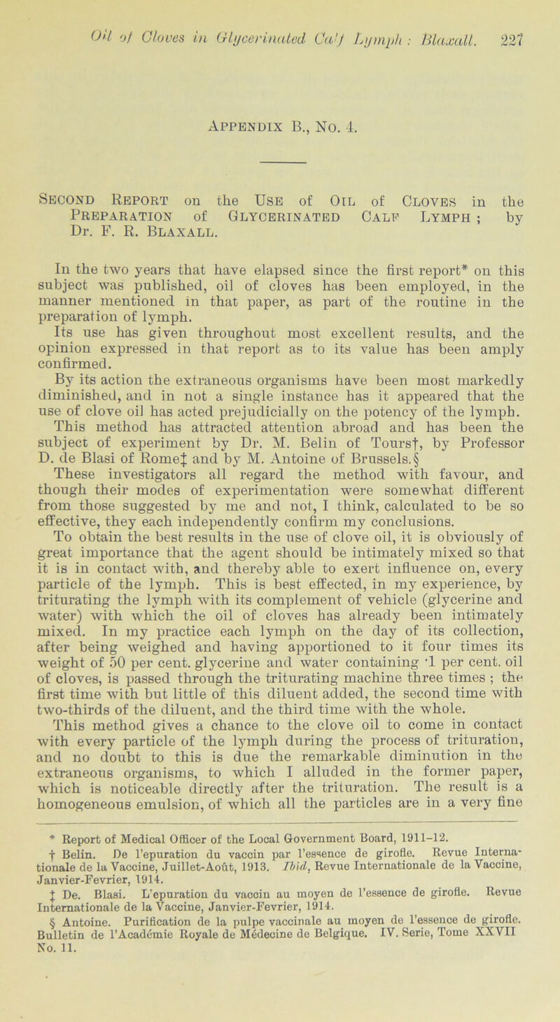 OH Of Gloves in Glycer mated Ga[f Lymph : Hlaxall. 221 Appendix B., No. 4. Second Report on the Use of Oil of Cloves in the Preparation of Glycerinated Calf Lymph ; by Dr. F. R. Blaxall. In the two years that have elapsed since the first report* * * § on this subject was published, oil of cloves has been employed, in the manner mentioned in that paper, as part of the routine in the preparation of lymph. Its use has given throughout most excellent results, and the opinion expressed in that report as to its value has been amply confirmed. By its action the extraneous organisms have been most markedly diminished, and in not a single instance has it appeared that the use of clove oil has acted prejudicially on the potency of the lymph. This method has attracted attention abroad and has been the subject of experiment by Dr. M. Belin of Toursf, by Professor D. de Blasi of Romef and by M. Antoine of Brussels. § These investigators all regard the method with favour, and though their modes of experimentation were somewhat different from those suggested by me and not, I think, calculated to be so effective, they each independently confirm my conclusions. To obtain the best results in the use of clove oil, it is obviously of great importance that the agent should be intimately mixed so that it is in contact with, and thereby able to exert influence on, every particle of the lymph. This is best effected, in my experience, by triturating the lymph with its complement of vehicle (glycerine and water) with which the oil of cloves has already been intimately mixed. In my practice each lymph on the day of its collection, after being weighed and having apportioned to it four times its weight of 50 per cent, glycerine and water containing T per cent, oil of cloves, is passed through the triturating machine three times ; the first time with but little of this diluent added, the second time with two-thirds of the diluent, and the third time with the whole. This method gives a chance to the clove oil to come in contact with every particle of the lymph during the process of trituration, and no doubt to this is due the remarkable diminution in the extraneous organisms, to which I alluded in the former paper, which is noticeable directly after the trituration. The result is a homogeneous emulsion, of which all the particles are in a very fine * Report of Medical Officer of the Local Government Board, 1911-12. f Belin. De l’epuration du vaccin par l’essence de girofle. Revue Interna- tionale de la Vaccine, Juillet-Aoht, 1913. Ibid, Revue Internationale de la Vaccine, Janvier-Fevrier, 1914. J De. Blasi. L’epuration du vaccin au moyen de l’essence de girofle. Revue Internationale de la Vaccine, Janvier-Fevrier, 1914. § Antoine. Purification de la pulpe vaccinale au moyen de l’essence de girofle. Bulletin de l’Acadcmie Royale de Medecine de Belgique. IV. Serie, Tome XXVII