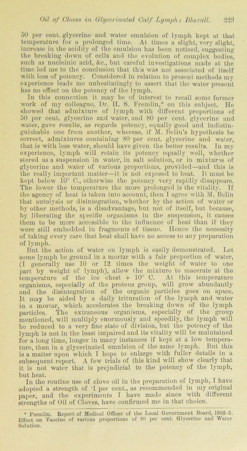 50 per cent, glycerine and water emulsion of lymph kept at that temperature for a prolonged time. At times a slight, very slight, increase in the acidity of the emulsion has been noticed, suggesting the breaking down of cells and the evolution of complex bodies, such as nucleinic acid, &c., but careful investigations made at the time led me to the conclusion that this was not associated of itself with loss of potency. Considered in relation to present methods my experience leads me unhesitatingly to assert that the water present has no effect on the potency of the lymph. In this connection it may be of interest to recall some former work of my colleague, Dr. H. S. Fremlin,* on this subject. He showed that admixtui’e of lymph with different proportions of 50 per cent, glycerine and water, and 80 per cent, glycerine and water, gave results, as regards potency, equally good and indistin- guishable one from another, whereas, if M. Belin’s hypothesis be correct, admixtures containing 80 per cent, glycerine and water, that is with less water, should have given the better results. In my experience, lymph will retain its potency equally well, whether stored as a suspension in water, in salt solution, or in mixtures of glycerine and water of various proportions, provided—and this is the really important matter—it is not exposed to heat. It must be kept below 10° C., otherwise the potency very rapidly disappears. The lower the temperature the more prolonged is the vitality. If the agency of heat is taken into account, then I agree with M. Belin that autolysis or disintegration, whether by the action of water or by other methods, is a disadvantage, but not of itself, but because, by liberating the specific organisms in the suspension, it causes them to be more accessible to the influence of heat than if they were still embedded in fragments of tissue. Hence the necessity of taking every care that heat shall have no access to any preparation of lymph. But the action of water on lymph is easily demonstrated. Let some lymph be ground in a mortar with a fair proportion of water, (I generally use 10 or 12 times the weight of water to one part by weight of lymph), allow Ihe mixture to macerate at the temperature of the ice chest + 10° C. At this temperature organisms, especially of the proteus group, will grow abundantly and the disintegration of the organic particles goes on apace. It may be aided by a daily trituration of the lymph and water in a mortar, which accelerates the breaking down of the lymph particles. The extraneous organisms, especially of the group mentioned, will multiply enormously and speedily, the lymph will be reduced to a very fine state of division, but the potency of the lymph is not in the least impaired and its vitality will be maintained for a long time, longer in many instances if kept at a low tenqjera- ture, than in a glycerinated emulsion of the same lymph. But this is a matter upon which I hope to enlarge with fuller details in a subsequent report. A few trials of this kind will show clearly that it is not water that is prejudicial to the potency of the lymph, but heat. In the routine use of clove oil in the preparation of lymph, I have adopted a strength of T per cent., as recommended in my original paper, and the experiments I have made since with different strengths of Oil of Cloves, have confirmed me in that choice. * Fremlin. Report of Medical Officer of the Local Government Board, 1902-3. Effect on Vaccine of various proportions of 80 per cent. Glycerine and Water Solution.