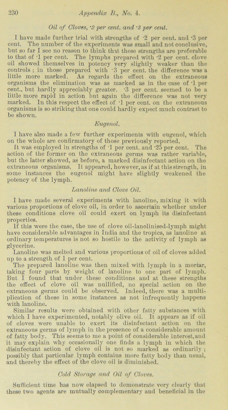 Oil of Cloves, ’2 per cent, and ‘3 per cent. I have made further trial with strengths of ‘2 per cent, and \3 per cent. The number of the experiments was small and not conclusive, but so far I see no reason to think that these strengths are preferable to that of ‘1 per cent. The lymphs prepared with ’2 per cent, clove oil showed themselves in potency very slightly weaker than the controls ; in those prepared with *3 per cent, the difference was a little more marked. As regards the effect on the extraneous organisms the elimination was as marked as in the case of T per cent., but hardly appreciably greater. ’3 per cent, seemed to be a little more rapid in action lout again the difference was not very marked. In this respect the effect of T per cent, on the extraneous organisms is so striking that one could hardly expect much contrast to be shown. Eugenol. I have also made a few further experiments with eugenol, which on the whole are confirmatory of those previously reported. It was employed in strengths of T per cent, and ‘25 per cent. The action of the former on the extraneous germs was rather variable, but the latter showed, as before, a marked disinfectant action on the extraneous organisms. It appeared, however, as if at this strength, in some instances the eugenol might have slightly weakened the potency of the lymph. Lanoline and Clove Oil. I have made several experiments with lanoline, mixing it with various proportions of clove oil, in order to ascertain whether under these conditions clove oil could exert on lymph its disinfectant properties. If this were the case, the use of clove oil-lanolinised-lymph might have considerable advantages in India and the tropics, as lanoline at ordinary temperatures is not so hostile to the activity of lymph as glycerine. Lanoline was melted and various proportions of oil of cloves added up to a strength of 1 per cent. The prepared lanoline was then mixed with lymph in a mortar, taking four parts by weight of lanoline to one part of lymph. But I found that under these conditions and at these strengths the effect of clove oil was nullified, no special action on the extraneous germs could be observed. Indeed, there was a multi- plication of these in some instances as not infrequently happens with lanoline. Similar results were obtained with other fatty substances with which I have experimented, notably olive oil. It appears as if oil of cloves were unable to exert its disinfectant action on the extraneous germs of lymph in the presence of a considerable amount of fatty body. This seems to me a point of considerable interest, and it may explain why occasionally one finds a lymph in which the disinfectant action of clove oil is not so marked as ordinarily ; possibly that particular lymph contains more fatty body than usual, and thereby the effect of the clove oil is diminished. Cold Storage and Oil of Cloves. Sufficient time has now elapsed to demonstrate very clearly that these two agents are mutually complementary and beneficial in the