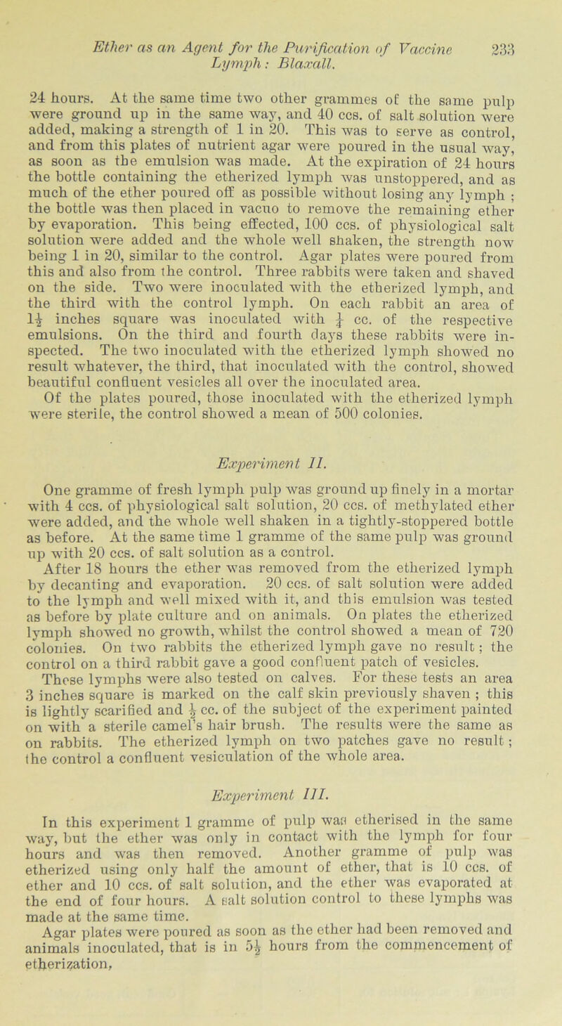 Lymph: Blaxall. 24 hours. At the same time two other grammes of the same pulp were ground up in the same way, and 40 ccs. of salt solution were added, making a strength of 1 in 20. This was to serve as control, and from this plates of nutrient agar were poured in the usual way, as soon as the emulsion was made. At the expiration of 24 hours the bottle containing the etherized lymph was unstoppered, and as much of the ether poured off as possible without losing any lymph ; the bottle was then placed in vacuo to remove the remaining ether by evaporation. This being effected, 100 ccs. of physiological salt solution were added and the whole well shaken, the strength now being 1 in 20, similar to the control. Agar plates were poured from this and also from the control. Three rabbits wei’e taken and shaved on the side. Two were inoculated with the etherized lymph, and the third with the control lymph. On each rabbit an area of 1-J inches square was inoculated with ^ cc. of the respective emulsions. On the third and fourth clays these rabbits were in- spected. The two inoculated with the etherized lymph showed no result whatever, the third, that inoculated with the control, showed beautiful confluent vesicles all over the inoculated area. Of the plates poured, those inoculated with the etherized lymph were sterile, the control showed a mean of 500 colonies. Experiment II. One gramme of fresh lymph pulp was ground up finely in a mortar with 4 ccs. of physiological salt solution, 20 ccs. of methylated ether were added, and the whole well shaken in a tightly-stoppered bottle as before. At the same time 1 gramme of the same pulp was ground up with 20 ccs. of salt solution as a control. After 18 hours the ether was removed from the etherized lymph by decanting and evaporation. 20 ccs. of salt solution were added to the lymph and well mixed with it, and this emulsion was tested as before by plate culture and on animals. On plates the etherized lymph showed no growth, whilst the control showed a mean of 720 colonies. On two rabbits the etherized lymph gave no result: the control on a third rabbit gave a good confluent patch of vesicles. These lymphs were also tested on calves. For these tests an area 3 inches square is marked on the calf skin previously shaven ; this is lightly scarified and \ cc. of the subject of the experiment painted on with a sterile camefs hair brush. The results were the same as on rabbits. The etherized lymph on two patches gave no result; (he control a confluent vesiculation of the whole area. Experiment III. In this experiment 1 gramme of pulp was etherised in the same way, but the ether was only in contact with the lymph for four hours and was then removed. Another gramme of pulp was etherized using only half the amount of ether, that is 10 ccs. of ether and 10 ccs. of salt solution, and the ether was evaporated at the end of four hours. A salt solution control to these lymphs was made at the same time. Agar plates were poured as soon as the ether had been removed and animals inoculated, that is in 5± hours from the commencement of etherisation,