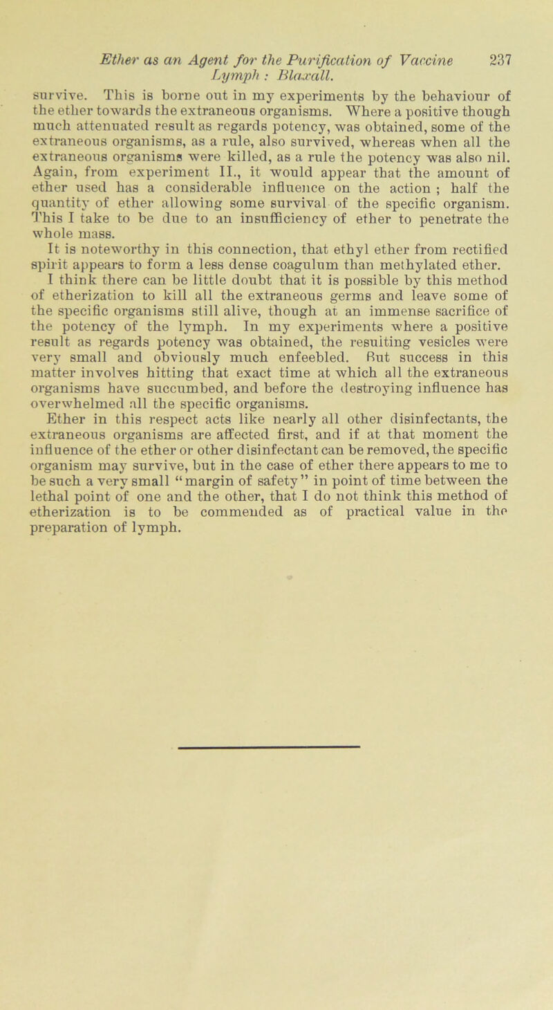 Lymph : Blaxall. survive. This is borne out in my experiments by the behaviour of the ether towards the extraneous organisms. Where a positive though much attenuated result as regards potency, was obtained, some of the extraneous organisms, as a rule, also survived, whereas when all the extraneous organisms were killed, as a rule the potency was also nil. Again, from experiment II., it would appear that the amount of ether used has a considerable influence on the action ; half the quantity of ether allowing some survival of the specific organism. This I take to be due to an insufficiency of ether to penetrate the whole mass. It is noteworthy in this connection, that ethyl ether from rectified spirit appears to form a less dense coagulum than methylated ether. I think there can be little doubt that it is possible by this method of etherization to kill all the extraneous germs and leave some of the specific organisms still alive, though at an immense sacrifice of the potency of the lymph. In my experiments where a positive result as regards potency was obtained, the resuiting vesicles were very small and obviously much enfeebled. Rut success in this matter involves hitting that exact time at which all the extraneous organisms have succumbed, and before the destroying influence has overwhelmed all the specific organisms. Ether in this respect acts like nearly all other disinfectants, the extraneous organisms are affected first, and if at that moment the influence of the ether or other disinfectant can be removed, the specific organism may survive, but in the case of ether there appears to me to be such a very small “margin of safety” in point of time between the lethal point of one and the other, that I do not think this method of etherization is to be commended as of practical value in the preparation of lymph.