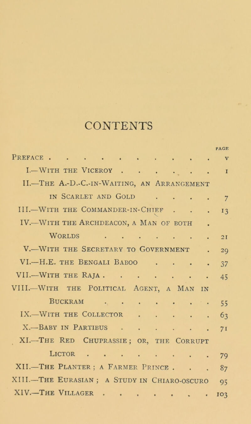 CONTENTS Preface I.—With the Viceroy > II.—The A.-D.-C.-in-Waiting, an Arrangement in Scarlet and Gold . III. —With the Commander-in-Chtef IV. —With the Archdeacon, a Man of both Worlds V.—With the Secretary to Government VI.—H.E. the Bengali Baboo . VII.—With the Raja VIII.—With the Political Agent, a Man in Buckram IX. —With the Collector X. —Baby in Partibus XI—The Red Chuprassie; or, the Corrupt Lictor XII.—The Planter ; a Farmer Prince . XIII. —The Eurasian; a Study in Chiaro-oscuro XIV. —The Villager PAGE V I 7 13 21 29 37 45 55 63 7i 79 87 95 103