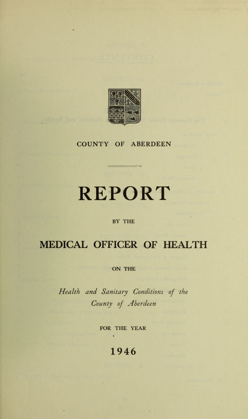 REPORT BY THE MEDICAL OFFICER OF HEALTH ON THE Health and Sanitary Conditio?is of the County of Aberdeen FOR THE YEAR 1946