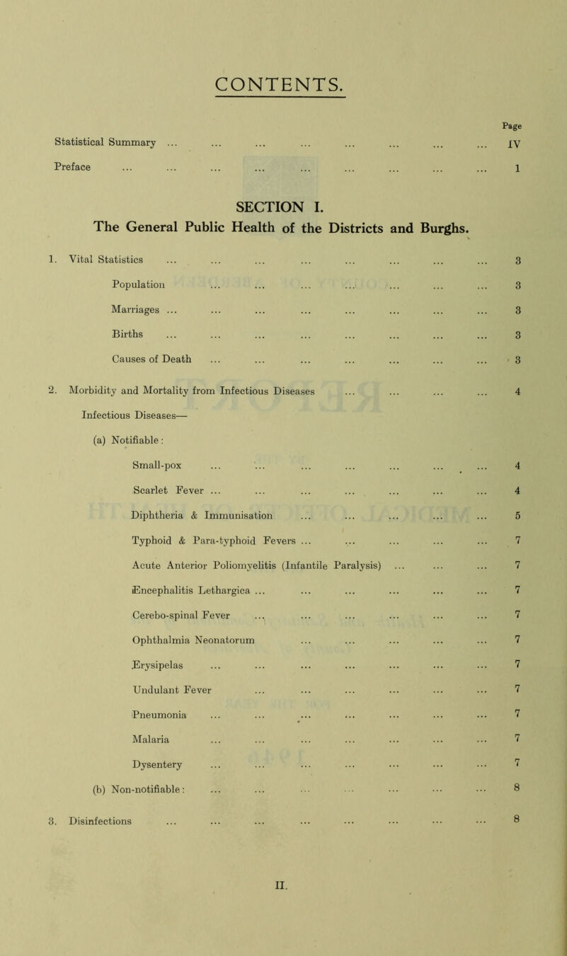 CONTENTS Page Statistical Summary ... ... ... ... ... ... ... ... JV Preface ... ... ... ... ... ... ... ... ... l SECTION I. The General Public Health of the Districts and Burghs. \ 1. Vital Statistics ... ... ... ... ... ... ... ... 3 Population ... ... ... ... ... ... ... 3 Marriages ... ... ... ... ... ... ... ... 3 Births ... ... ... ... ... ... ... ... 3 Causes of Death ... ... ... ... ... ... ... 3 2. Morbidity and Mortality from Infectious Diseases ... ... ... ... 4 Infectious Diseases— (a) Notifiable: Small-pox ... ... ... ... ... ... ... 4 Scarlet Fever ... ... ... ... ... ... ... 4 Diphtheria & Immunisation ... ... ... ... ... 5 Typhoid & Para-typhoid Fevers ... ... ... ... ... 7 Acute Anterior Poliomyelitis (Infantile Paralysis) ... ... ... 7 Encephalitis Lethargica ... ... ... ... ... ... 7 Cerebo-spinal Fever ... ... ... ... ... ... 7 Ophthalmia Neonatorum ... ... ... ... ... 7 Erysipelas ... ... ... ... ... ... ... 7 Undulant Fever ... ... ... ... ... ... 7 Pneumonia ... ... ... ... ... ... ••• 7 Malaria ... ... ... ... ... ... ... 7 Dysentery ... ... ... ... ... ... ... 7 (b) Non-notifiable: ... ... ... • ••• ••• ••• 8 3. Disinfections ... ... ... ... ••• ••• ••• 8
