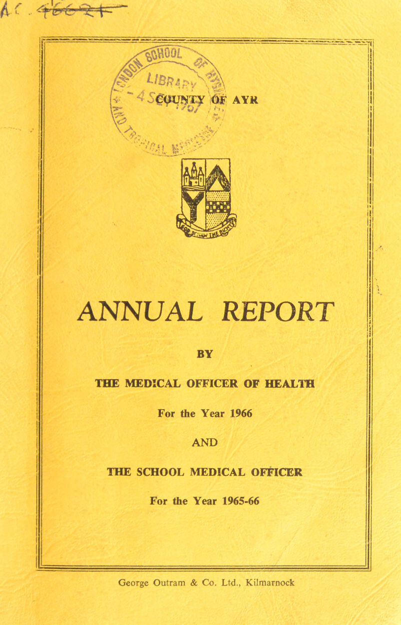 ANNUAL REPORT BY THE MEDICAL OFFICER OF HEALTH For the Year 1966 AND THE SCHOOL MEDICAL OFFICER For the Year 1965-66 George Outram & Co. Ltd., Kilmarnock