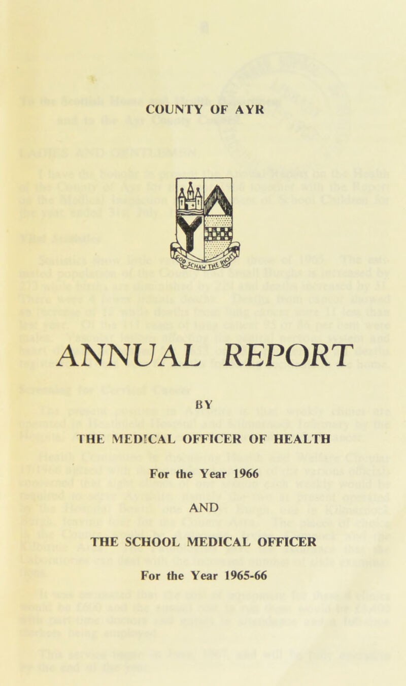 COUNTY OF AYR ANNUAL REPORT BY I HE MEDICAL OFFICER OF HEALTH For the Year 1966 AND THE SCHOOL MEDICAL OFFICER For the Year 1965-66