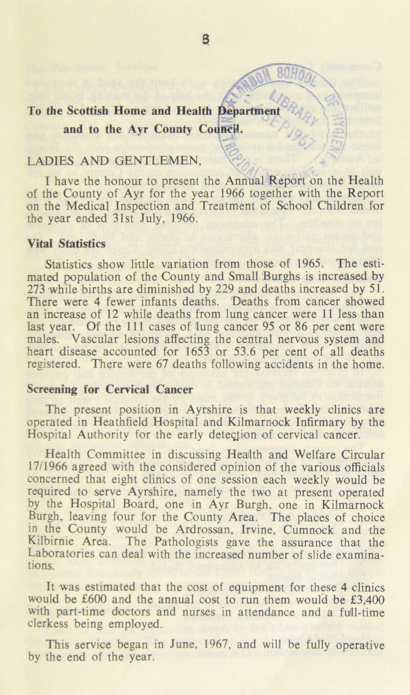 To the Scottish Home and Health and to the Ayr County Co LADIES AND GENTLEMEN, I have the honour to present the Annual Report on the Health of the County of Ayr for the year 1966 together with the Report on the Medical Inspection and Treatment of School Children for the year ended 31st July, 1966. Vital Statistics Statistics show little variation from those of 1965. The esti- mated population of the County and Small Burghs is increased by 273 while births are diminished by 229 and deaths increased by 51. There were 4 fewer infants deaths. Deaths from cancer showed an increase of 12 while deaths from lung cancer were 11 less than last year. Of the 111 cases of lung cancer 95 or 86 per cent were males. Vascular lesions affecting the central nervous system and heart disease accounted for 1653 or 53.6 per cent of all deaths registered. There were 67 deaths following accidents in the home. Screening for Cervical Cancer The present position in Ayrshire is that weekly clinics are operated in Heathfield Hospital and Kilmarnock Infirmary by the Hospital Authority for the early detection of cervical cancer. Health Committee in discussing Health and Welfare Circular 17/1966 agreed with the considered opinion of the various officials concerned that eight clinics of one session each weekly would be required to serve Ayrshire, namely the two at present operated by the Hospital Board, one in Ayr Burgh, one in Kilmarnock Burgh, leaving four for the County Area. The places of choice in the County would be Ardrossan, Irvine, Cumnock and the Kilbirnie Area. The Pathologists gave the assurance that the Laboratories can deal with the increased number of slide examina- tions. It was estimated that the cost of equipment for these 4 clinics would be £600 and the annual cost to run them would be £3,400 with part-time doctors and nurses in attendance and a full-time clerkess being employed. This service began in June, 1967, and will be fully operative by the end of the year.