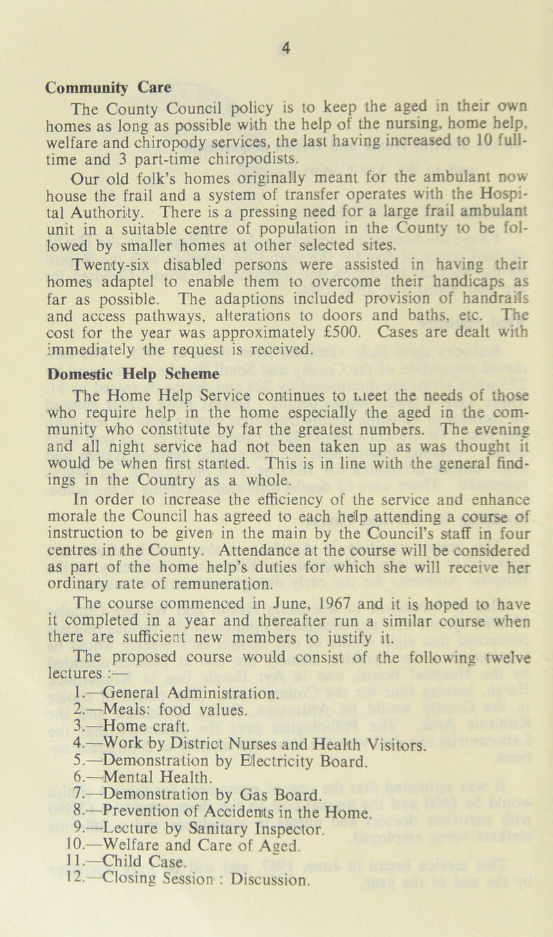 Community Care The County Council policy is to keep the aged in their own homes as long as possible with the help of the nursing, home help, welfare and chiropody services, the last having increased to 10 full- time and 3 part-time chiropodists. Our old folk’s homes originally meant for the ambulant now house the frail and a system of transfer operates with the Hospi- tal Authority. There is a pressing need for a large frail ambulant unit in a suitable centre of population in the County to be fol- lowed by smaller homes at other selected sites. Twenty-six disabled persons were assisted in having their homes adaptel to enable them to overcome their handicaps as far as possible. The adaptions included provision of handrails and access pathways, alterations to doors and baths, etc. The cost for the year was approximately £500. Cases are dealt with immediately the request is received. Domestic Help Scheme The Home Help Service continues to meet the needs of those who require help in the home especially the aged in the com- munity who constitute by far the greatest numbers. The evening and all night service had not been taken up as was thought it would be when first started. This is in line with the general find- ings in the Country as a whole. In order to increase the efficiency of the service and enhance morale the Council has agreed to each help attending a course of instruction to be given in the main by the Council’s staff in four centres in the County. Attendance at the course will be considered as part of the home help’s duties for which she will receive her ordinary rate of remuneration. The course commenced in June, 1967 and it is hoped to have it completed in a year and thereafter run a similar course when there are sufficient new members to justify it. The proposed course would consist of the following twelve lectures :— 1. —General Administration. 2. —Meals: food values. 3. —Home craft. 4. —Work by District Nurses and Health Visitors. 5. —Demonstration by Electricity Board. 6. —Mental Health. 7. —Demonstration by Gas Board. 8. —Prevention of Accidents in the Home. 9. —Lecture by Sanitary Inspector. 10. —Welfare and Care of Aged. 11. —Child Case. 12. —Closing Sessions Discussion.