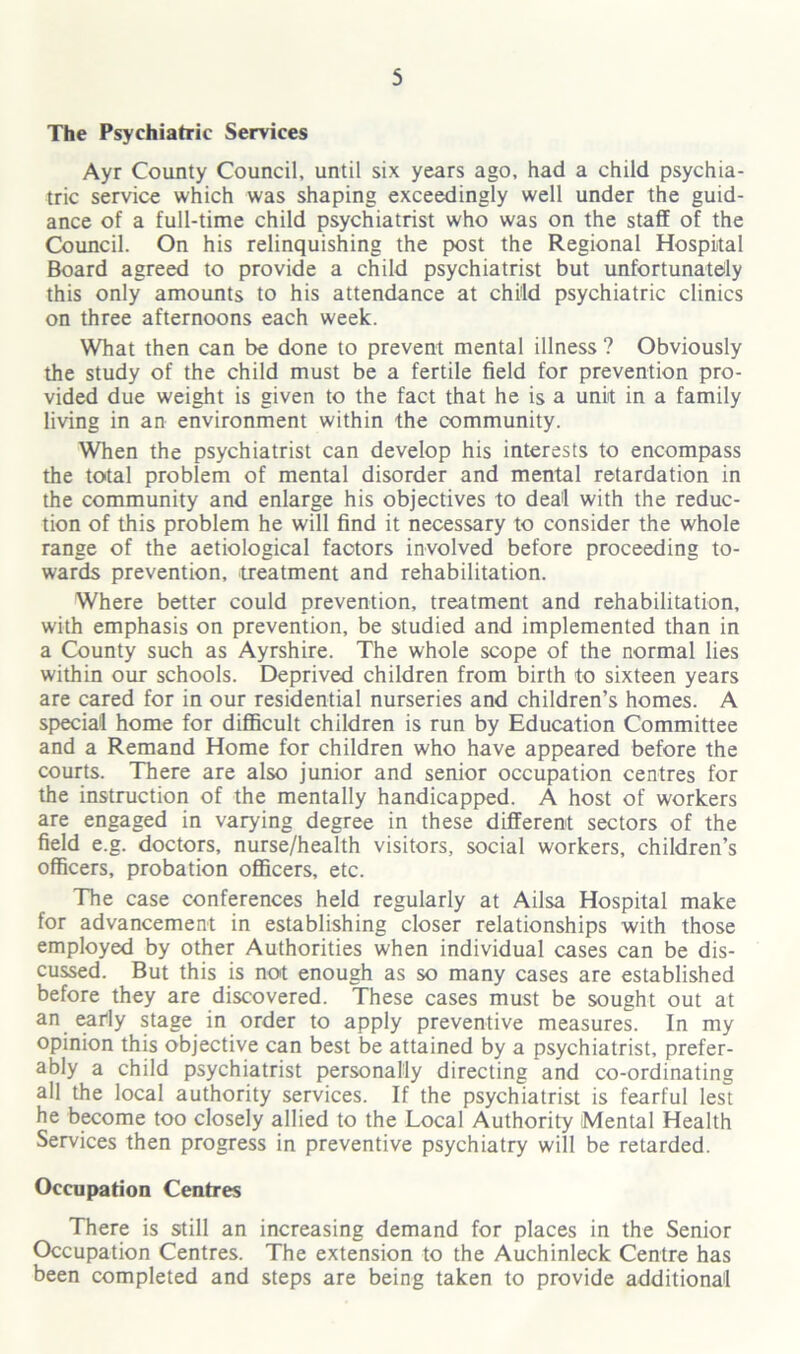 The Psychiatric Services Ayr County Council, until six years ago, had a child psychia- tric service which was shaping exceedingly well under the guid- ance of a full-time child psychiatrist who was on the staff of the Council. On his relinquishing the post the Regional Hospital Board agreed to provide a child psychiatrist but unfortunately this only amounts to his attendance at child psychiatric clinics on three afternoons each week. What then can be done to prevent mental illness ? Obviously the study of the child must be a fertile field for prevention pro- vided due weight is given to the fact that he is a unit in a family living in an environment within the community. When the psychiatrist can develop his interests to encompass the total problem of mental disorder and mental retardation in the community and enlarge his objectives to deal with the reduc- tion of this problem he will find it necessary to consider the whole range of the aetiological factors involved before proceeding to- wards prevention, 'treatment and rehabilitation. Where better could prevention, treatment and rehabilitation, with emphasis on prevention, be studied and implemented than in a County such as Ayrshire. The whole scope of the normal lies within our schools. Deprived children from birth to sixteen years are cared for in our residential nurseries and children’s homes. A special home for difficult children is run by Education Committee and a Remand Home for children who have appeared before the courts. There are also junior and senior occupation centres for the instruction of the mentally handicapped. A host of workers are engaged in varying degree in these different sectors of the field e.g. doctors, nurse/health visitors, social workers, children’s officers, probation officers, etc. The case conferences held regularly at Ailsa Hospital make for advancement in establishing closer relationships with those employed by other Authorities when individual cases can be dis- cussed. But this is not enough as so many cases are established before they are discovered. These cases must be sought out at an early stage in order to apply preventive measures. In my opinion this objective can best be attained by a psychiatrist, prefer- ably a child psychiatrist personally directing and co-ordinating all the local authority services. If the psychiatrist is fearful lest he become too closely allied to the Local Authority Mental Health Services then progress in preventive psychiatry will be retarded. Occupation Centres There is still an increasing demand for places in the Senior Occupation Centres. The extension to the Auchinleck Centre has been completed and steps are being taken to provide additional