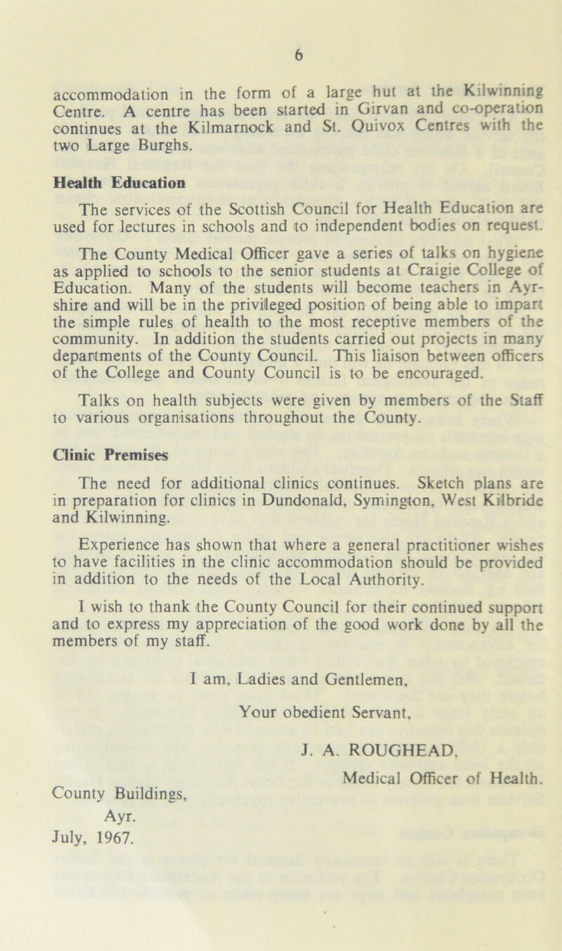accommodation in the form of a large hut at the Kilwinning Centre. A centre has been started in Girvan and co-operation continues at the Kilmarnock and St. Quivox Centres with the two Large Burghs. Health Education The services of the Scottish Council for Health Education are used for lectures in schools and to independent bodies on request. The County Medical Officer gave a series of talks on hygiene as applied to schools to the senior students at Craigie College of Education. Many of the students will become teachers in Ayr- shire and will be in the privileged position of being able to impart the simple rules of health to the most receptive members of the community. In addition the students carried out projects in many departments of the County Council. This liaison between officers of the College and County Council is to be encouraged. Talks on health subjects were given by members of the Staff to various organisations throughout the County. Clinic Premises The need for additional clinics continues. Sketch plans are in preparation for clinics in Dundonald, Symington, West Kilbride and Kilwinning. Experience has shown that where a general practitioner wishes to have facilities in the clinic accommodation should be provided in addition to the needs of the Local Authority. I wish to thank the County Council for their continued support and to express my appreciation of the good work done by all the members of my staff. I am. Ladies and Gentlemen, Your obedient Servant, County Buildings, Ayr. July, 1967. J. A. ROUGHEAD, Medical Officer of Health.