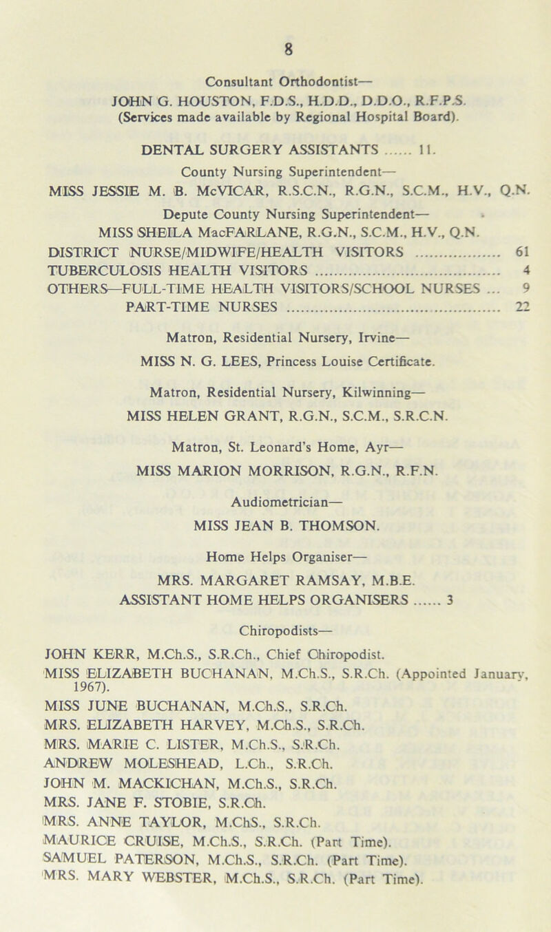 Consultant Orthodontist— JOHN G. HOUSTON, F.D.S., H.D.D., D.D.O., R.F.P.S. (Services made available by Regional Hospital Board). DENTAL SURGERY ASSISTANTS 11. County Nursing Superintendent— MISS JESSIE M. B. McVICAR, R.S.C.N., R.G.N., S.C.M., H.V., Q.N. Depute County Nursing Superintendent— MISS SHEILA MacFARLANE, R.G.N., S.C.M., H.V., Q.N. DISTRICT NURSE/MIDWIFE/HEALTH VISITORS 61 TUBERCULOSIS HEALTH VISITORS 4 OTHERS—FULL-TIME HEALTH VISITORS/SCHOOL NURSES ... 9 PART-TIME NURSES 22 Matron, Residential Nursery, Irvine— MISS N. G. LEES, Princess Louise Certificate. Matron, Residential Nursery, Kilwinning— MISS HELEN GRANT, R.G.N., S.C.M., S.R.C.N. Matron, St. Leonard’s Home, Ayr— MISS MARION MORRISON, R.G.N., R.F.N. Audiometrician— MISS JEAN B. THOMSON. Home Helps Organiser— MRS. MARGARET RAMSAY, M.B.E. ASSISTANT HOME HELPS ORGANISERS 3 Chiropodists— JOHN KERR, M.Ch.S., S.R.Ch., Chief Chiropodist. MISS ELIZABETH BUCHANAN. M.Ch.S.. S.R.Ch. (Appointed Januarv. 1967). MISS JUNE BUCHANAN, M.Ch.S., S.R.Ch. MRS. ELIZABETH HARVEY. M.Ch.S., S.R.Ch. MRS. MARIE C. LISTER, M.Ch.S., S.R.Ch. ANDREW MOLESHEAD, L.Ch., S.R.Ch. JOHN M. MACKICHAN, M.Ch.S., S.R.Ch. MRS. JANE F. STOBIE, S.R.Ch. MRS. ANNE TAYLOR, M.ChS., S.R.Ch. MAURICE CRUISE, M.Ch.S., S.R.Ch. (Part Time). SAMUEL PATERSON, M.Ch.S., S.R.Ch. (Part Time). MRS. MARY WEBSTER, M.Ch.S., S.R.Ch. (Part Time).
