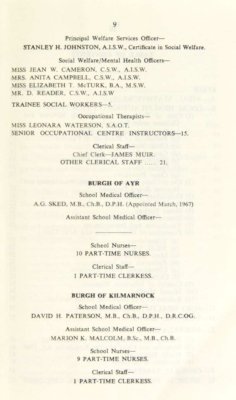 Principal Welfare Services Officer— STANLEY H. JOHNSTON, A.I.S.W., Certificate in Social Welfare. Social Welfare/Mental Health Officers— MISS JEAN W. CAMERON. C.S.W., A.I.S.W. MRS. ANITA CAMPBELL, C.S.W., A.I.S.W. MISS ELIZABETH T. McTURK, B.A., M.S.W. MR. D. READER, C.S.W., A.I.S.W TRAINEE SOCIAL WORKERS—5. Occupational Therapists— MISS LEONARA WATERSON. S.A.O.T. SENIOR OCCUPATIONAL CENTRE INSTRUCTORS—15. Clerical Staff— Chief Clerk—JAMES MUIR. OTHER CLERICAL STAFF 21. BURGH OF AYR School Medical Officer— A.G. SKED. M.B., Ch.B.. D.P.H. (Appointed March, 1967) Assistant School Medical Officer— School Nurses— 10 PART-TIME NURSES. Clerical Staff— 1 PART-TIME CLERKESS. BURGH OF KILMARNOCK School Medical Officer— DAVID H. PATERSON, M.B., Ch.B., D.P.H., D.R.C.OG. Assistant School Medical Officer— MARION K. MALCOLM. B.Sc., M B., Ch.B. School Nurses— 9 PART-TIME NURSES. Clerical Staff— 1 PART-TIME CLERKESS.