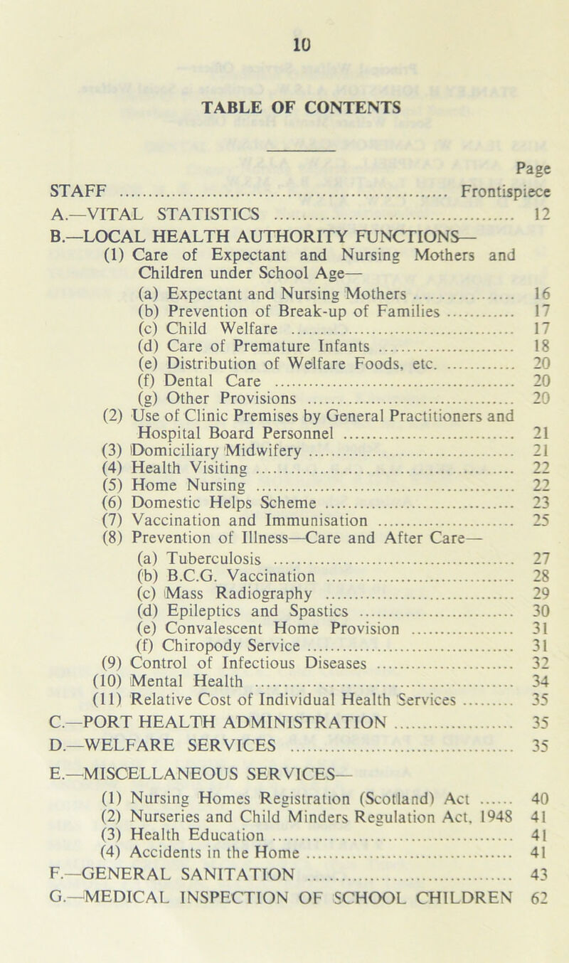 TABLE OF CONTENTS Page STAFF Frontispiece A. —VITAL STATISTICS 12 B. —LOCAL HEALTH AUTHORITY FUNCTIONS— (1) Care of Expectant and Nursing Mothers and Children under School Age— (a) Expectant and Nursing Mothers 16 (b) Prevention of Break-up of Families 17 (c) Child Welfare 17 (d) Care of Premature Infants 18 (e) Distribution of Welfare Foods, etc 20 (f) Dental Care 20 (g) Other Provisions 20 (2) Use of Clinic Premises by General Practitioners and Hospital Board Personnel 21 (3) Domiciliary Midwifery 21 (4) Health Visiting 22 (5) Home Nursing 22 (6) Domestic Helps Scheme 23 (7) Vaccination and Immunisation 25 (8) Prevention of Illness—Care and After Care— (a) Tuberculosis 27 (b) B.C.G. Vaccination 28 (c) Mass Radiography 29 (d) Epileptics and Spastics 30 (e) Convalescent Home Provision 31 (f) Chiropody Service 31 (9) Control of Infectious Diseases 32 (10) Mental Health 34 (11) Relative Cost of Individual Health Services 35 C. —PORT HEALTH ADMINISTRATION 35 D. —WELFARE SERVICES 35 E. —MISCELLANEOUS SERVICES— (1) Nursing Homes Registration (Scotland) Act 40 (2) Nurseries and Child Minders Regulation Act. 1948 41 (3) Health Education 41 (4) Accidents in the Home 41 F. —GENERAL SANITATION 43 G. —MEDICAL INSPECTION OF SCHOOL CHILDREN 62