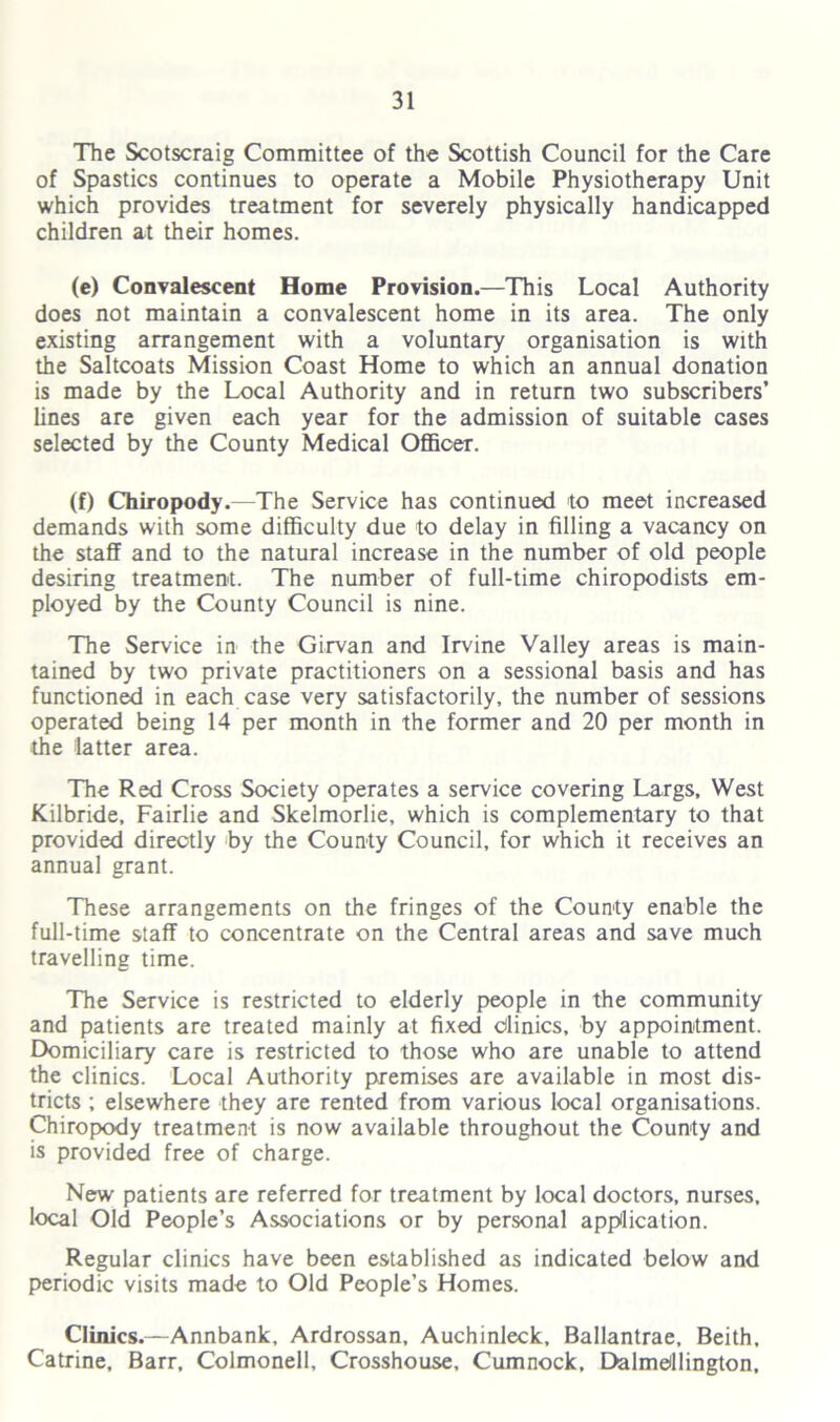 The Scotscraig Committee of the Scottish Council for the Care of Spastics continues to operate a Mobile Physiotherapy Unit which provides treatment for severely physically handicapped children at their homes. (e) Convalescent Home Provision.—This Local Authority does not maintain a convalescent home in its area. The only existing arrangement with a voluntary organisation is with the Saltcoats Mission Coast Home to which an annual donation is made by the Local Authority and in return two subscribers’ lines are given each year for the admission of suitable cases selected by the County Medical Officer. (f) Chiropody.—The Service has continued to meet increased demands with some difficulty due to delay in filling a vacancy on the staff and to the natural increase in the number of old people desiring treatment. The number of full-time chiropodists em- ployed by the County Council is nine. The Service in the Girvan and Irvine Valley areas is main- tained by two private practitioners on a sessional basis and has functioned in each case very satisfactorily, the number of sessions operated being 14 per month in the former and 20 per month in the latter area. The Red Cross Society operates a service covering Largs, West Kilbride, Fairlie and Skelmorlie, which is complementary to that provided directly by the County Council, for which it receives an annual grant. These arrangements on the fringes of the County enable the full-time staff to concentrate on the Central areas and save much travelling time. The Service is restricted to elderly people in the community and patients are treated mainly at fixed Clinics, by appointment. Domiciliary care is restricted to those who are unable to attend the clinics. Local Authority premises are available in most dis- tricts ; elsewhere they are rented from various local organisations. Chiropody treatment is now available throughout the County and is provided free of charge. New patients are referred for treatment by local doctors, nurses, local Old People’s Associations or by personal application. Regular clinics have been established as indicated below and periodic visits made to Old People’s Homes. Clinics.—Annbank, Ardrossan, Auchinleck, Ballantrae, Beith, Catrine, Barr, Colmonell, Crosshouse, Cumnock, Dalmbllington,