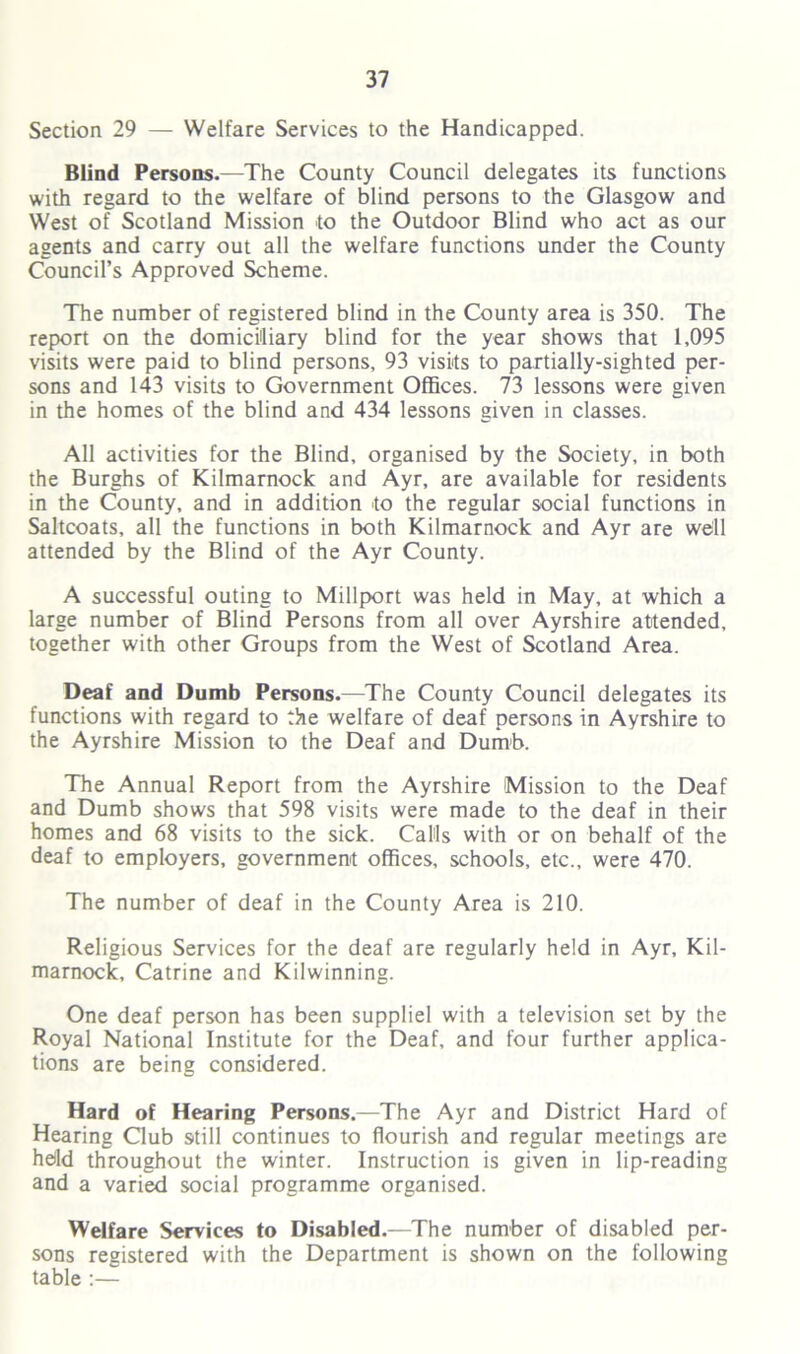 Section 29 — Welfare Services to the Handicapped. Blind Persons.—The County Council delegates its functions with regard to the welfare of blind persons to the Glasgow and West of Scotland Mission to the Outdoor Blind who act as our agents and carry out all the welfare functions under the County Council’s Approved Scheme. The number of registered blind in the County area is 350. The report on the domiciliary blind for the year shows that 1,095 visits were paid to blind persons, 93 visits to partially-sighted per- sons and 143 visits to Government Offices. 73 lessons were given in the homes of the blind and 434 lessons given in classes. All activities for the Blind, organised by the Society, in both the Burghs of Kilmarnock and Ayr, are available for residents in the County, and in addition to the regular social functions in Saltcoats, all the functions in both Kilmarnock and Ayr are wdl attended by the Blind of the Ayr County. A successful outing to Millport was held in May, at which a large number of Blind Persons from all over Ayrshire attended, together with other Groups from the West of Scotland Area. Deaf and Dumb Persons.—The County Council delegates its functions with regard to the welfare of deaf persons in Ayrshire to the Ayrshire Mission to the Deaf and Dumb. The Annual Report from the Ayrshire Mission to the Deaf and Dumb shows that 598 visits were made to the deaf in their homes and 68 visits to the sick. Calls with or on behalf of the deaf to employers, government offices, schools, etc., were 470. The number of deaf in the County Area is 210. Religious Services for the deaf are regularly held in Ayr, Kil- marnock, Catrine and Kilwinning. One deaf person has been suppliel with a television set by the Royal National Institute for the Deaf, and four further applica- tions are being considered. Hard of Hearing Persons.—The Ayr and District Hard of Hearing Club still continues to flourish and regular meetings are hdd throughout the winter. Instruction is given in lip-reading and a varied social programme organised. Welfare Services to Disabled.—The number of disabled per- sons registered with the Department is shown on the following table :—