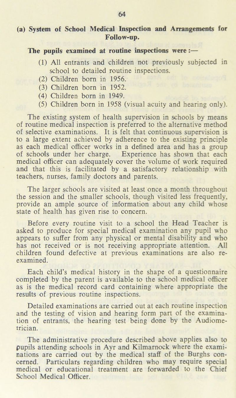 (a) System of School Medical Inspection and Arrangements for Follow-op. The pupils examined at routine inspections were:— (1) All entrants and children not previously subjected in school to detailed routine inspections. (2) Children bom in 1956. (3) Children born in 1952. (4) Children bom in 1949. (5) Children born in 1958 (visual acuity and hearing only). The existing system of health supervision in schools by means of routine medical inspection is preferred to the alternative method of selective examinations. It is felt that continuous supervision is to a large extent achieved by adherence to the existing principle as each medical officer works in a defined area and has a group of schools under her charge. Experience has shown that each medical officer can adequately cover the volume of work required and that this is facilitated by a satisfactory relationship with teachers, nurses, family doctors and parents. The larger schools are visited at least once a month throughout the session and the smaller schools, though visited less frequently, provide an ample source of information about any child whose state of health has given rise to concern. Before every routine visit to a school the Head Teacher is asked to produce for special medical examination any pupil who appears to suffer from any physical or mental disability and who has not received or is not receiving appropriate attention. All children found defective at previous examinations are also re- examined. Each child’s medical history in the shape of a questionnaire completed by the parent is available to the school medical officer as is the medical record card containing where appropriate the results of previous routine inspections. Detailed examinations are carried out at each routine inspection and the testing of vision and hearing form part of the examina- tion of entrants, the hearing test being done by the Audiome- trician. The administrative procedure described above applies also to pupils attending schools in Ayr and Kilmarnock where the exami- nations are carried out by the medical staff of the Burghs con- cerned. Particulars regarding children who may require special medical or educational treatment are forwarded to the Chief School Medical Officer.