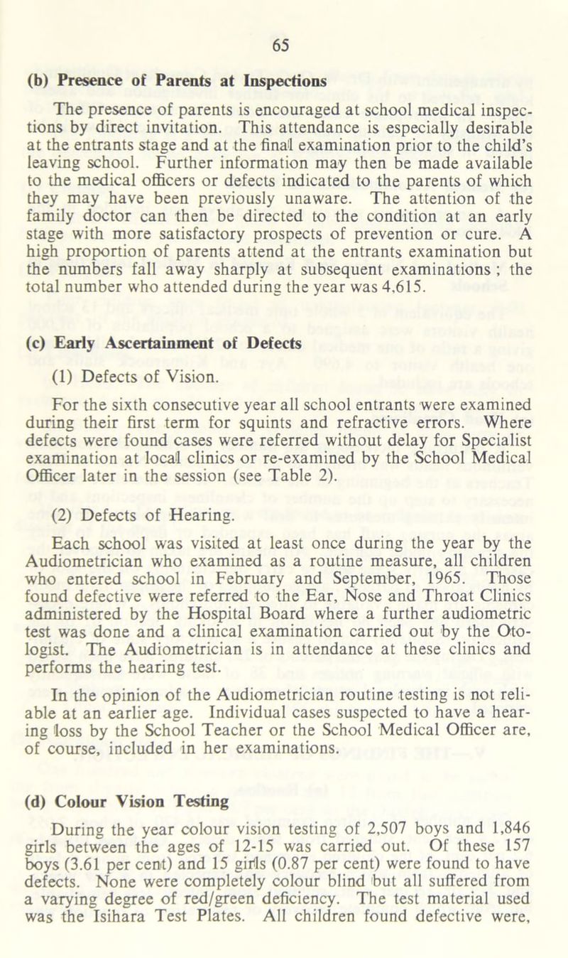(b) Presence of Parents at Inspections The presence of parents is encouraged at school medical inspec- tions by direct invitation. This attendance is especially desirable at the entrants stage and at the final examination prior to the child’s leaving school. Further information may then be made available to the medical officers or defects indicated to the parents of which they may have been previously unaware. The attention of the family doctor can then be directed to the condition at an early stage with more satisfactory prospects of prevention or cure. A high proportion of parents attend at the entrants examination but the numbers fall away sharply at subsequent examinations ; the total number who attended during the year was 4.615. (c) Early Ascertainment of Defects (1) Defects of Vision. For the sixth consecutive year all school entrants were examined during their first term for squints and refractive errors. Where defects were found cases were referred without delay for Specialist examination at local clinics or re-examined by the School Medical Officer later in the session (see Table 2). (2) Defects of Hearing. Each school was visited at least once during the year by the Audiometrician who examined as a routine measure, all children who entered school in February and September, 1965. Those found defective were referred to the Ear, Nose and Throat Clinics administered by the Hospital Board where a further audiometric test was done and a clinical examination carried out by the Oto- logist. The Audiometrician is in attendance at these clinics and performs the hearing test. In the opinion of the Audiometrician routine testing is not reli- able at an earlier age. Individual cases suspected to have a hear- ing loss by the School Teacher or the School Medical Officer are, of course, included in her examinations. (d) Colour Vision Testing During the year colour vision testing of 2,507 boys and 1,846 girls between the ages of 12-15 was carried out. Of these 157 boys (3.61 per cent) and 15 girts (0.87 per cent) were found to have defects. None were completely colour blind but all suffered from a varying degree of red/green deficiency. The test material used was the Isihara Test Plates. All children found defective were,