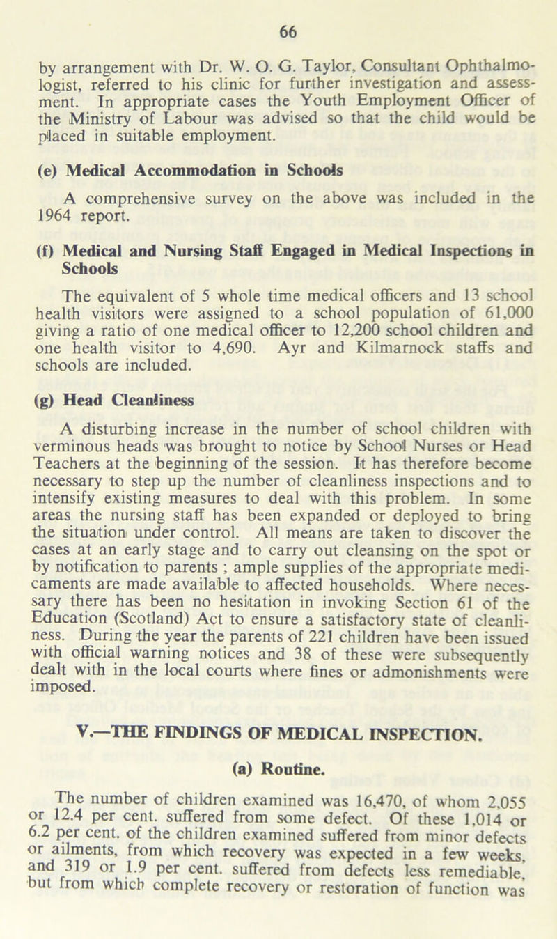 by arrangement with Dr. W. O. G. Taylor, Consultant Ophthalmo- logist, referred to his clinic for further investigation and assess- ment. In appropriate cases the Youth Employment Officer of the Ministry of Labour was advised so that the child would be placed in suitable employment. (e) Medical Accommodation in Schools A comprehensive survey on the above was included in the 1964 report. (f) Medical and Nursing Staff Engaged in Medical Inspections in Schools The equivalent of 5 whole time medical officers and 13 school health visitors were assigned to a school population of 61,000 giving a ratio of one medical officer to 12,200 school children and one health visitor to 4,690. Ayr and Kilmarnock staffs and schools are included. (g) Head Cleanliness A disturbing increase in the number of school children with verminous heads was brought to notice by School Nurses or Head Teachers at the beginning of the session. It has therefore become necessary to step up the number of cleanliness inspections and to intensify existing measures to deal with this problem. In some areas the nursing staff has been expanded or deployed to bring the situation under control. All means are taken to discover the cases at an early stage and to carry out cleansing on the spot or by notification to parents ; ample supplies of the appropriate medi- caments are made available to affected households. Where neces- sary there has been no hesitation in invoking Section 61 of the Education (Scotland) Act to ensure a satisfactory state of cleanli- ness. During the year the parents of 221 children have been issued with official warning notices and 38 of these were subsequently dealt with in the local courts where fines or admonishments were imposed. V.—THE FINDINGS OF MEDICAL INSPECTION. (a) Routine. The number of children examined was 16,470, of whom 2,055 or 12.4 per cent, suffered from some defect. Of these 1,014 or 6.2 per cent, of the children examined suffered from minor defects or ailments, from which recovery was expected in a few weeks, and 319 or 1.9 per cent, suffered from defects less remediable, but from which complete recovery or restoration of function was