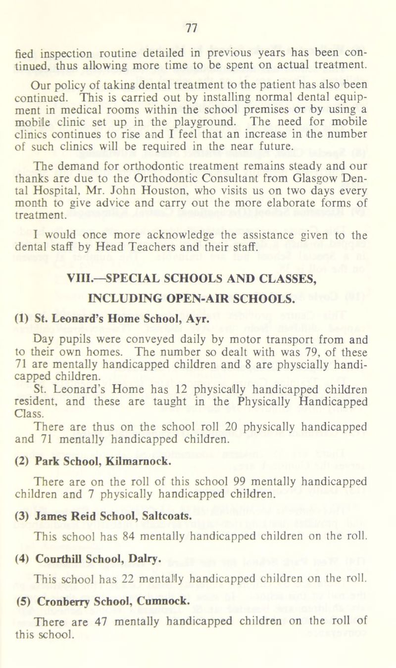 fied inspection routine detailed in previous years has been con- tinued. thus allowing more time to be spent on actual treatment. Our policy of taking dental treatment to the patient has also been continued. This is carried out by installing normal dental equip- ment in medical rooms within the school premises or by using a mobile clinic set up in the playground. The need for mobile clinics continues to rise and I feel that an increase in the number of such clinics will be required in the near future. The demand for orthodontic treatment remains steady and our thanks are due to the Orthodontic Consultant from Glasgow Den- tal Hospital, Mr. John Houston, who visits us on two days every month to give advice and carry out the more elaborate forms of treatment. I would once more acknowledge the assistance given to the dental staff by Head Teachers and their staff. VIII.—SPECIAL SCHOOLS AND CLASSES, INCLUDING OPEN-AIR SCHOOLS. (1) St. Leonard’s Home School, Ayr. Day pupils were conveyed daily by motor transport from and to their own homes. The number so dealt with was 79, of these 71 are mentally handicapped children and 8 are physcially handi- capped children. St. Leonard’s Home has 12 physically handicapped children resident, and these are taught in the Physically Handicapped Class. There are thus on the school roll 20 physically handicapped and 71 mentally handicapped children. (2) Park School, Kilmarnock. There are on the roll of this school 99 mentally handicapped children and 7 physically handicapped children. (3) James Reid School, Saltcoats. This school has 84 mentally handicapped children on the roll. (4) Courthill School, Dairy. This school has 22 mentally handicapped children on the roll. (5) Cronberry School, Cumnock. There are 47 mentally handicapped children on the roll of this school.