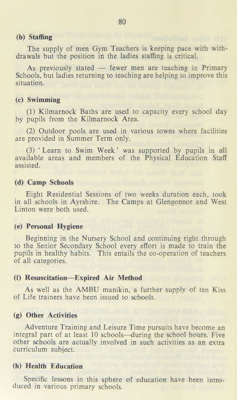 (b) Staffing The supply of men Gym Teachers is keeping pace with with- drawals but the position in the ladies staffing is critical. As previously stated — fewer men are teaching in Primary Schools, but ladies returning to teaching are helping to improve this situation. (c) Swimming (1) Kilmarnock Baths are used to capacity every school day by pupils from the Kilmarnock Area. (2) Outdoor pools are used in various towns where facilities are provided in Summer Term only. (3) ‘ Learn to Swim Week ’ was supported by pupils in all available areas and members of the Physical Education Staff assisted. (d) Camp Schools Eight Residential Sessions of two weeks duration each, took in all schools in Ayrshire. The Camps at Glengonnor and West Linton were both used. (e) Personal Hygiene Beginning in the Nursery School and continuing right through to the Senior Secondary School every effort is made to train the pupils in healthy habits. This entails the co-operation of teachers of all categories. (f) Resuscitation—Expired Air Method As well as the AMBU manikin, a further supply of ten Kiss of Life trainers have been issued to schools. (g) Other Activities Adventure Training and Leisure Time pursuits have become an integral part of at least 10 schools—-during the school hours. Five other schools are actually involved in such activities as an extra curriculum subject. (h) Health Education Specific lessons in this sphere of education have been intro- duced in various primary schools.