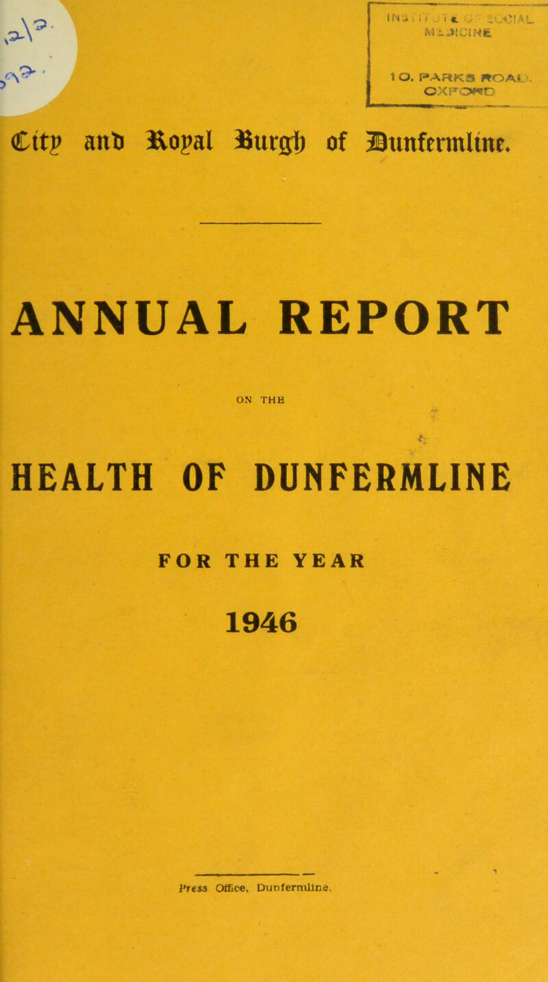 IN'., 11 . , c iCf'!.c>L MiJlClNfe 1 O. PARKS ROAt . OXFOND Cttp anti Ropal Burijt) of Bunfennltne. ANNUAL REPORT ON THE ■*4 <v- HEALTH OF DUNFERMLINE FOR THE YEAR 1946 I'ress Office, Dunfermline.