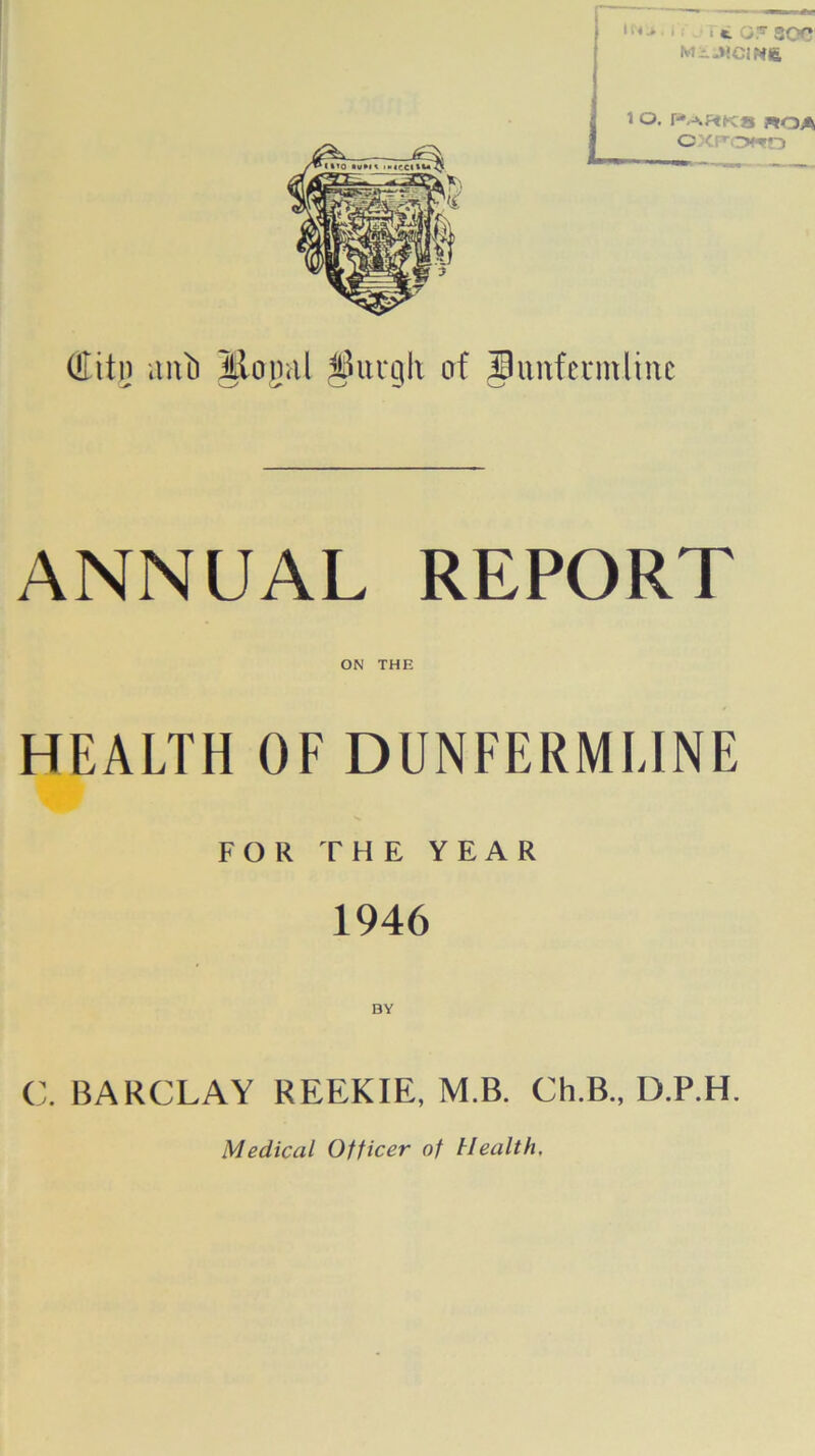 11 < > < ■ «L GF SOC M-.HCIM6 1 O. PaHKB roa (Eitn anti Mogul $ui*gh of jhinfermline ANNUAL REPORT ON THE HEALTH OF DUNFERMLINE FOR THE YEAR 1946 BY C. BARCLAY REEKIE, M.B. Ch.B., D.P.H. Medical Officer of Health.