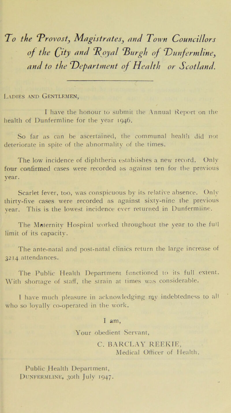 To the Trovost, Magistrates, and Town Councillors of the Qity and 3? oyal ‘Burgh of Thinfer inline, and to the rlDepartment of Health or Scotland. Ladies and Gentlemen, I have the honour to submit the \nnual Report on the health of Dunfermline for the year 1946. So far as can be ascertained, the communal health did not deteriorate in spite of the abnormality of the times. The low incidence of diphtheria establishes a new record. Only four confirmed cases were recorded as against ten for the previous year. Scarlet fever, too, was conspicuous by its relative absence. Only thirty-five cases were recorded as against sixty-nine the previous vear. This is the lowest incidence ever returned in Dunfermiine. The Maternity Hospital worked throughout the year to the full limit of its capacity. The ante-natal and post-natal clinics return the large increase of 3214 attendances. The Public Health Department functioned to its full extent. With shortage of staff, the strain at times was considerable. I have much pleasure in acknowledging my indebtedness to all who so loyally co-operated in the work. I am, Your obedient Servant, C. BARCLAY REE KIR, Medical Officer of Health. Public Health Department, Dunfermline, 30th July 1947.