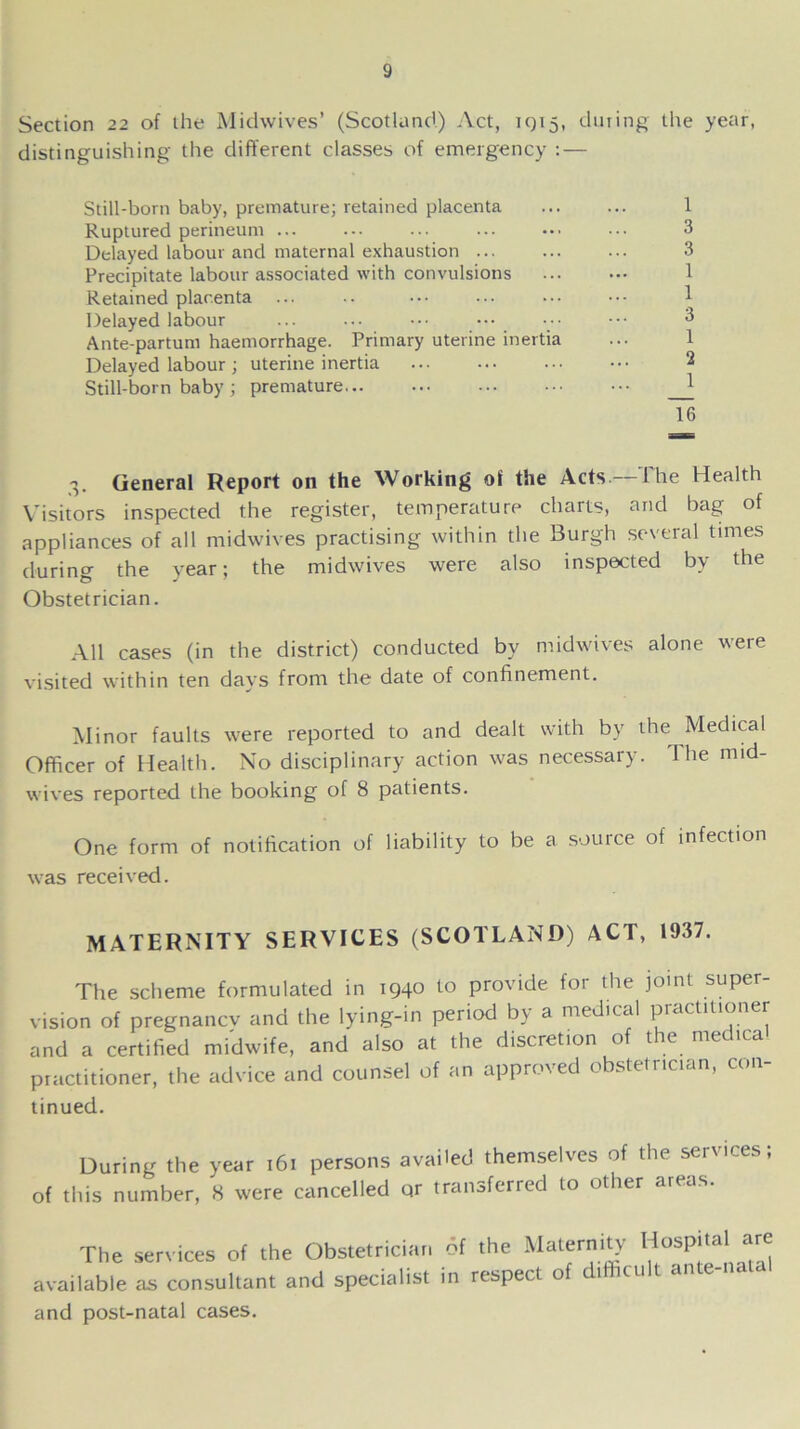 Section 22 of the Midwives’ (Scotland) Act, 1915, during the year, distinguishing the different classes of emergency : — Still-born baby, premature; retained placenta Ruptured perineum ... Delayed labour and maternal exhaustion ... Precipitate labour associated with convulsions Retained placenta ... Delayed labour Ante-partuni haemorrhage. Primary uterine inertia Delayed labour ; uterine inertia Still-born baby ; premature 1 3 3 1 1 3 1 2 1 Hi 3. General Report on the Working of the Acts —The Health Visitors inspected the register, temperature charts, and bag of appliances of all midwives practising within the Burgh several times during the year; the midwives were also inspected by the Obstetrician. AH cases (in the district) conducted by midwives alone were visited within ten days from the date of confinement. Minor faults were reported to and dealt with by the Medical Officer of Health. No disciplinary action was necessary. 1 lie mid- wives reported the booking of 8 patients. One form of notification of liability to be a source of infection was received. MATERNITY SERVICES (SCOTLAND) ACT, 1937. The scheme formulated in 1940 to provide for the joint super- vision of pregnancy and the lying-in period by a medical practitioner and a certified midwife, and also at the discretion of t e me ica practitioner, the advice and counsel of an approved obstetrician, con- tinued. During the year 161 of this number, 8 were c persons availed themselves of the services; ancelled qr transferred to other areas. The services of the Obstetrician available as consultant and specialist of the Maternity Hospital are in respect of difficult ante-natal and post-natal cases.