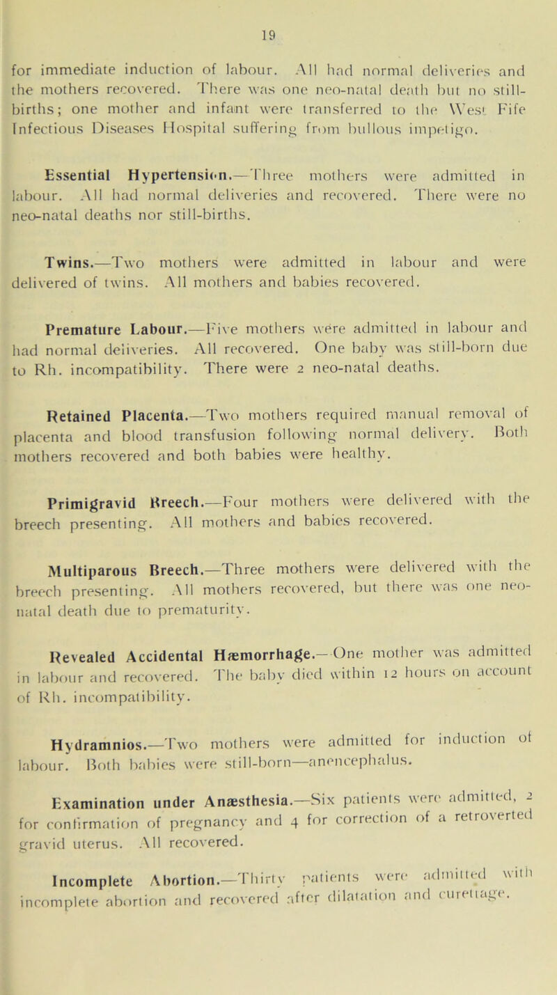 for immediate induction of labour. All had normal deliveries and the mothers recovered. There was one neo-natal death but no still- births; one mother and infant were transferred to the West Fife Infectious Diseases Hospital suffering from bullous impetigo. Essential Hypertension.— Three mothers were admitted in labour. All had normal deliveries and recovered. There were no neo-natal deaths nor still-births. Twins.—Two mothers were admitted in labour and were delivered of twins. All mothers and babies recovered. Premature Labour.—Five mothers were admitted in labour and had normal deliveries. All recovered. One baby was still-born due to Rh. incompatibility. There were 2 neo-natal deaths. Retained Placenta.—Two mothers required manual removal of placenta and blood transfusion following normal delivery. Both mothers recovered and both babies were healthy. Primigravid Breech.—Four mothers were delivered with the breech presenting. All mothers and babies reco\eied. Multiparous Breech.—Three mothers were delivered with the breech presenting. All mothers recovered, but there was one neo- natal death due to prematurity. Revealed Accidental Hemorrhage.-One mother was admitted in labour and recovered. The baby died within 12 hours on account of Rh. incompatibility. Hydramnios.—Two mothers were admitted for induction ot labour. Both babies were still-born—anencephalus. Examination under Anaesthesia.—Six patients were admitted, 2 for confirmation of pregnancy and 4 for correction of a retroverted gravid uterus. All recovered. Incomplete Abortion.— Thirty patients wen1 incomplete abortion and recovered after dilatation a admitted with ncl curettage.