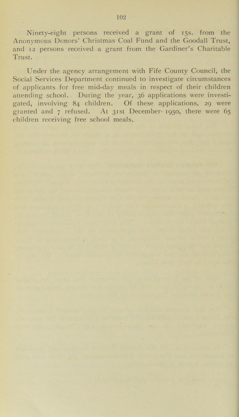 Ninety-eight persons received a grant of 15s. from the Anonymous Donors’ Christmas Coal Fund and the Goodall Trust, and 12 persons received a grant from the Gardiner’s Charitable Trust. Under the agency arrangement with Fife County Council, the Social Services Department continued to investigate circumstances of applicants for free mid-day meals in respect of their children attending school. During the year, 36 applications were investi- gated, involving 84 children. Of these applications, 29 were granted and 7 refused. At 31st December- 1950, there were 65 children receiving free school meals.