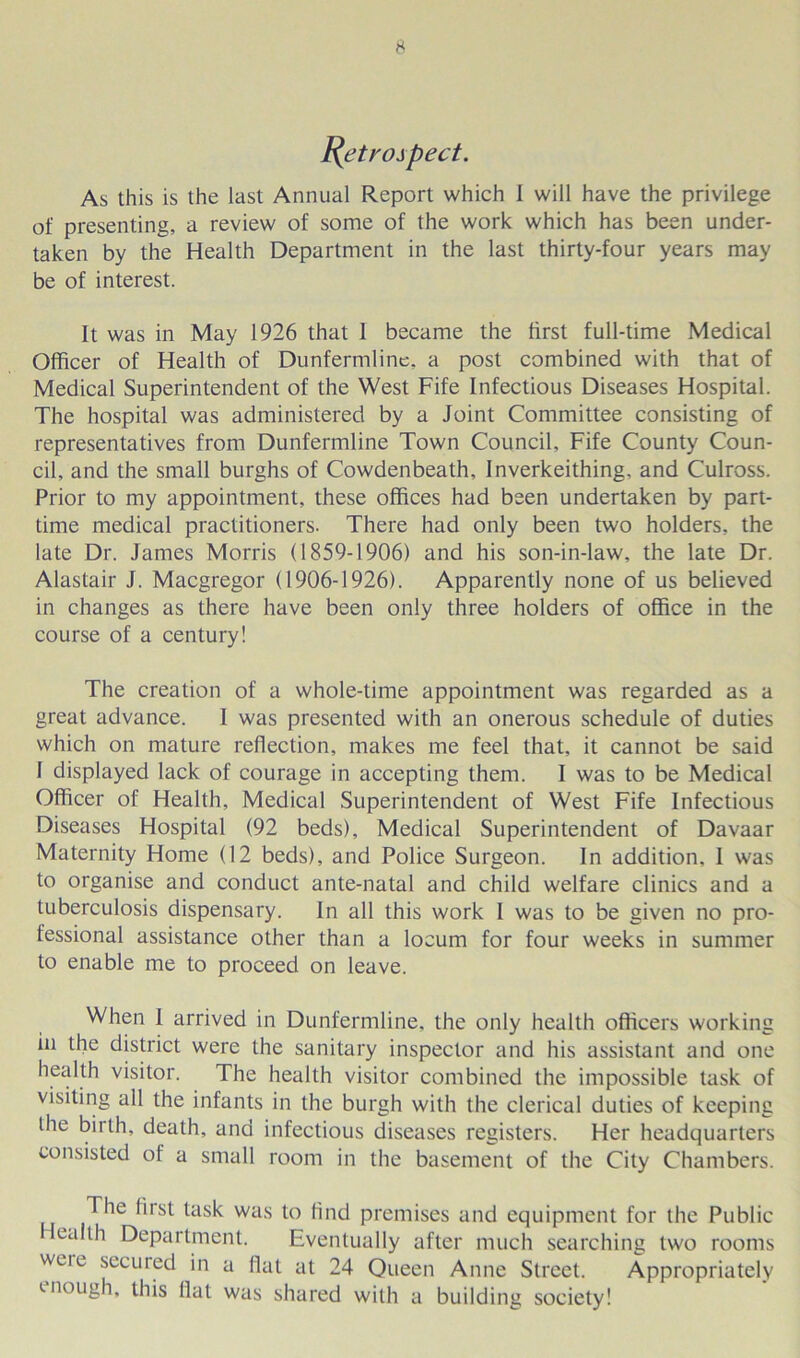 fytroj pect. As this is the last Annual Report which 1 will have the privilege of presenting, a review of some of the work which has been under- taken by the Health Department in the last thirty-four years may be of interest. It was in May 1926 that I became the first full-time Medical Officer of Health of Dunfermline, a post combined with that of Medical Superintendent of the West Fife Infectious Diseases Hospital. The hospital was administered by a Joint Committee consisting of representatives from Dunfermline Town Council, Fife County Coun- cil, and the small burghs of Cowdenbeath, Inverkeithing, and Culross. Prior to my appointment, these offices had been undertaken by part- time medical practitioners. There had only been two holders, the late Dr. James Morris (1859-1906) and his son-in-law, the late Dr. Alastair J. Macgregor (1906-1926). Apparently none of us believed in changes as there have been only three holders of office in the course of a century! The creation of a whole-time appointment was regarded as a great advance. 1 was presented with an onerous schedule of duties which on mature reflection, makes me feel that, it cannot be said I displayed lack of courage in accepting them. I was to be Medical Officer of Health, Medical Superintendent of West Fife Infectious Diseases Hospital (92 beds). Medical Superintendent of Davaar Maternity Home (12 beds), and Police Surgeon. In addition. I was to organise and conduct ante-natal and child welfare clinics and a tuberculosis dispensary. In all this work I was to be given no pro- fessional assistance other than a locum for four weeks in summer to enable me to proceed on leave. When I arrived in Dunfermline, the only health officers working in the district were the sanitary inspector and his assistant and one health visitor. The health visitor combined the impossible task of visiting all the infants in the burgh with the clerical duties of keeping the biith, death, and infectious diseases registers. Her headquarters consisted of a small room in the basement of the City Chambers. The first task was to find premises and equipment for the Public lealth Department. Eventually after much searching two rooms weie secured in a flat at 24 Queen Anne Street. Appropriately enough, this flat was shared with a building society!