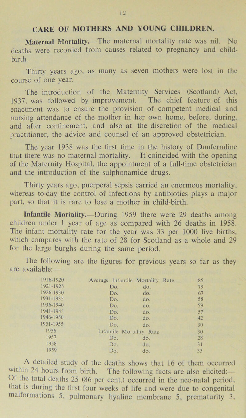 CARE OF MOTHERS AND YOUNG CHIEDREN. Maternal Mortality.—The maternal mortality rate was nil. No deaths were recorded from causes related to pregnancy and child- birth. Thirty years ago. as many as seven mothers were lost in the course of one year. The introduction of the Maternity Services (Scotland) Act, 1937, was followed by improvement. The chief feature of this enactment was to ensure the provision of competent medical and nursing attendance of the mother in her own home, before, during, and after confinement, and also at the discretion of the medical practitioner, the advice and counsel of an approved obstetrician. The year 1938 was the first time in the history of Dunfermline that there was no maternal mortality. It coincided with the opening of the Maternity Hospital, the appointment of a full-time obstetrician and the introduction of the sulphonamide drugs. Thirty years ago. puerperal sepsis carried an enormous mortality, whereas to-day the control of infections by antibiotics plays a major part, so that it is rare to lose a mother in child-birth. Infantile Mortality.—During 1959 there were 29 deaths among children under 1 year of age as compared with 26 deaths in 1958. The infant mortality rate for the year was 33 per 1000 live births, which compares with the rate of 28 for Scotland as a whole and 29 for the large burghs during the same period. The following are the figures for previous years so far as they are available:— 1916-1920 Average Infantile Mortality Rate 85 1921-1925 Do. do. 79 1926-1930 Do. do. 67 1931-1935 Do. do. 58 1936-1940 Do. do. 59 1941-1945 Do. do. 57 1946-1950 Do, do. 42 1951-1955 Do. do. 30 1956 Infantile Mortality Rale 30 1957 Do. do. 28 1958 Do. do. 31 1959 Do. do. 33 A detailed study of the deaths shows that 16 of them occurred within 24 hours from birth. The following facts are also elicited:— Ol the total deaths 25 (86 per cent.) occurred in the neo-natal period, that is during the first four weeks of life and were due to congenital