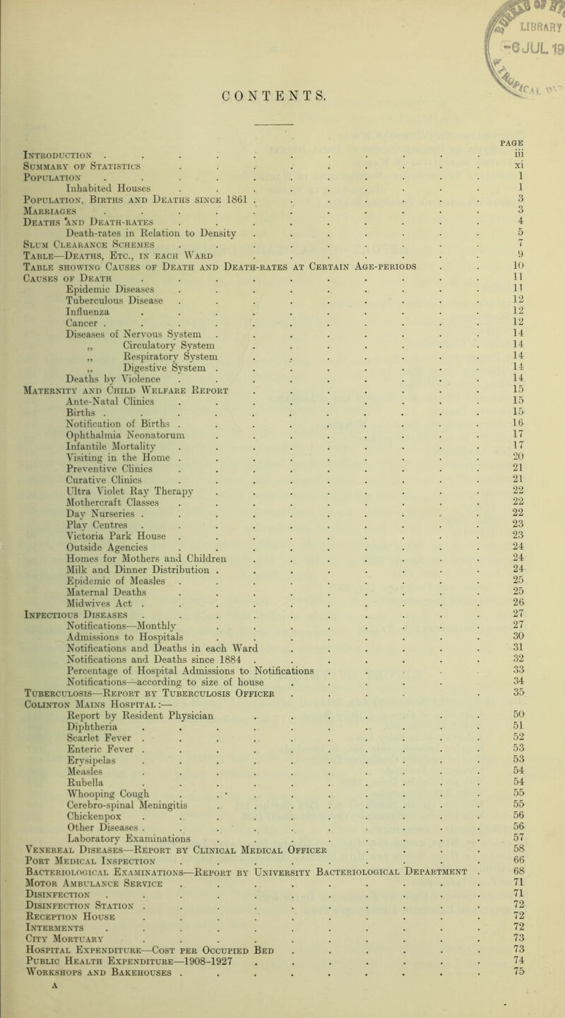 CONTENTS. (Of library -6JUL19 PAGE Introduction ........... iii Summary of Statistics ......... xi Population ........... 1 Inhabited Houses ......... 1 Population, Births and Deaths since 1861 ....... 3 Marriages ........... 3 Deaths 'and Death-rates ......... 4 Death-rates in Relation to Density ....... 5 Slum Clearance Schemes ......... 1 Table—Deaths, Etc., in each Ward ....... 9 Table showing Causes of Death and Death-rates at Certain Age-periods . . 10 Causes of Death . . . . . . . . . • 11 Epidemic Diseases . . . . . . . . . H Tuberculous Disease . . . . . . . . . 12 Influenza . . . . . . . . • • 12 Cancer . . . . . . . . . . . 12 Diseases of Nervous System . . . . . . . • 14 „ Circulatory System . . . . . . . 14 „ Respiratory System . . . . . . . 14 ,, Digestive System . . . . . . . • 14 Deaths by Violence . . . . . . . . . 14 Maternity and Child Welfare Report ....... 15 Ante-Natal Clinics . . . . . . . . . 15 Births ........... 15 Notification of Births . . . . . . . . . 16 Ophthalmia Neonatorum . . . . . . . . 11 Infantile Mortality . . . . . . . . . 11 Visiting in the Home ......... 20 Preventive Clinics . . . . . . . . . 21 Curative Clinics . . . . . . . . . 21 Ultra Violet Ray Therapy ........ 22 Mothercraft Classes ......... 22 Day Nurseries .......... 22 Play Centres .......... 23 Victoria Park House ......... 23 Outside Agencies ......... 24 Homes for Mothers and Children ....... 24 Milk and Dinner Distribution ........ 24 Epidemic of Measles ......... 25 Maternal Deaths ......... 25 Midwives Act .......... 26 Infectious Diseases .......... 21 Notifications—Monthly . . . . . . . . 21 Admissions to Hospitals ........ 30 Notifications and Deaths in each Ward ...... 31 Notifications and Deaths since 1884 ....... 32 Percentage of Hospital Admissions to Notifications ..... 33 Notifications—according to size of house ..... 34 Tuberculosis—Report by Tuberculosis Officer .... .35 Colinton Mains Hospital :— Report by Resident Physician .... 50 Diphtheria .......... 51 Scarlet Fever .......... 52 Enteric Fever .......... 53 Erysipelas .......... 53 Measles .......... 54 Rubella .......... 54 Whooping Cough . . • . 55 Cerebro-spinal Meningitis ........ 55 Chickenpox .......... 56 Other Diseases .......... 56 Laboratory Examinations ........ 51 Venereal Diseases—Report by Clinical Medical Officer .... 58 Port Medical Inspection ......... 66 Bacteriological Examinations—Report by University Bacteriological Department . 68 Motor Ambulance Service ......... 11 Disinfection ........... 11 Disinfection Station .......... 12 Reception House .......... 72 Interments ........... 72 City Mortuary .......... 13 Hospital Expenditure—Cost per Occupied Bed . . . . . • 73 Public Health Expenditure—1908-1927 . . . . . . • 74 Workshops and Bakehouses . . . . . . . . . 15 a