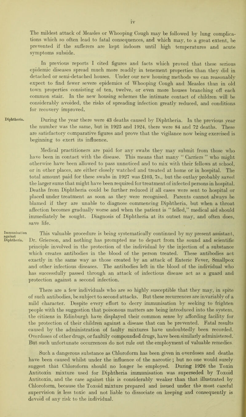 Diphtheria. Immunisation against Diphtheria. The mildest attack of Measles or Whooping Cough may be followed by lung complica- tions which so often lead to fatal consequences, and which may, to a great extent, be prevented if the sufferers are kept indoors until high temperatures and acute symptoms subside. In previous reports I cited figures and facts which proved that these serious epidemic diseases spread much more readily in tenement properties than they did in detached or semi-detached houses. Under our new housing methods we can reasonably expect to find fewer severe epidemics of Whooping Cough and Measles than in old town properties consisting of ten, twelve, or even more houses branching off each common stair. In the new housing schemes the intimate contact of children will be considerably avoided, the risks of spreading infection greatly reduced, and conditions for recovery improved. During the year there were 43 deaths caused by Diphtheria. In the previous year the number was the same, but in 1925 and 1924, there were 84 and 72 deaths. These are satisfactory comparative figures and prove that the vigilance now being exercised is beginning to exert its influence. Medical practitioners are paid for any swabs they may submit from those who have been in contact with the disease. This means that many “ Carriers ” who might otherwise have been allowed to pass unnoticed and to mix with their fellows at school, or in other places, are either closely watched and treated at home or in hospital. The total amount paid for these swabs in 1927 was £103, 7s., but the outlay probably saved the larger sums that might have been required for treatment of infected persons in hospital. Deaths from Diphtheria could be further reduced if all cases were sent to hospital or placed under treatment as soon as they were recognised. Parents cannot always be blamed if they are unable to diagnose commencing Diphtheria, but when a throat affection becomes gradually worse and when the patient is “ felled,” medical aid should immediately be sought. Diagnosis of Diphtheria at its outset may, and often does, save life. This valuable procedure is being systematically continued by my present assistant, Dr. Grierson, and nothing has prompted me to depart from the sound and scientific principle involved in the protection of the individual by the injection of a substance which creates antibodies in the blood of the person treated. These antibodies act exactly in the same way as those created by an attack of Enteric Fever, Smallpox and other infectious diseases. The antibodies left in the blood of the individual who has successfully passed through an attack of infectious disease act as a guard and protection against a second infection. There are a few individuals who are so highly susceptible that they may, in spite of such antibodies, be subject to second attacks. But these recurrences are invariably of a mild character. Despite every effort to decry immunisation by seeking to frighten people with the suggestion that poisonous matters are being introduced into the system, the citizens in Edinburgh have displayed their common sense by affording facility for the protection of their children against a disease that can be prevented. Fatal results caused by the administration of faulty mixtures have undoubtedly been recorded. Overdoses of other drugs, or faultily compounded drugs, have been similarly administered. But such unfortunate occurrences do not rule out the employment of valuable remedies. Such a dangerous substance as Chloroform has been given in overdoses and deaths have been caused whilst under the influence of the narcotic; but no one would surely suggest that Chloroform should no longer be employed. During 1926 the Toxin Antitoxin mixture used for Diphtheria immunisation was superseded by Toxoid Antitoxin, and the case against this is considerably weaker than that illustrated by Chloroform, because the Toxoid mixture prepared and issued under tho most careful supervision is less toxic and not liable to dissociate on keeping and consequently is devoid of any risk to the individual.